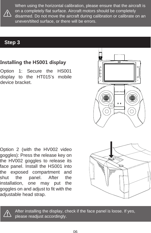 After installing the display, check if the face panel is loose. If yes, please readjust accordingly. When using the horizontal calibration, please ensure that the aircraft is on a completely flat surface. Aircraft motors should be completely disarmed. Do not move the aircraft during calibration or calibrate on an uneven/tilted surface, or there will be errors. Installing the HS001 displayOption 1: Secure the HS001 display to the HT015&rsquo;s mobile device bracket.Option 2 (with the HV002 video goggles): Press the release key on the HV002 goggles to release its face panel. Install the HS001 into the exposed compartment and shut the panel. After the installation, one may put the goggles on and adjust to fit with the adjustable head strap. 06Step 3