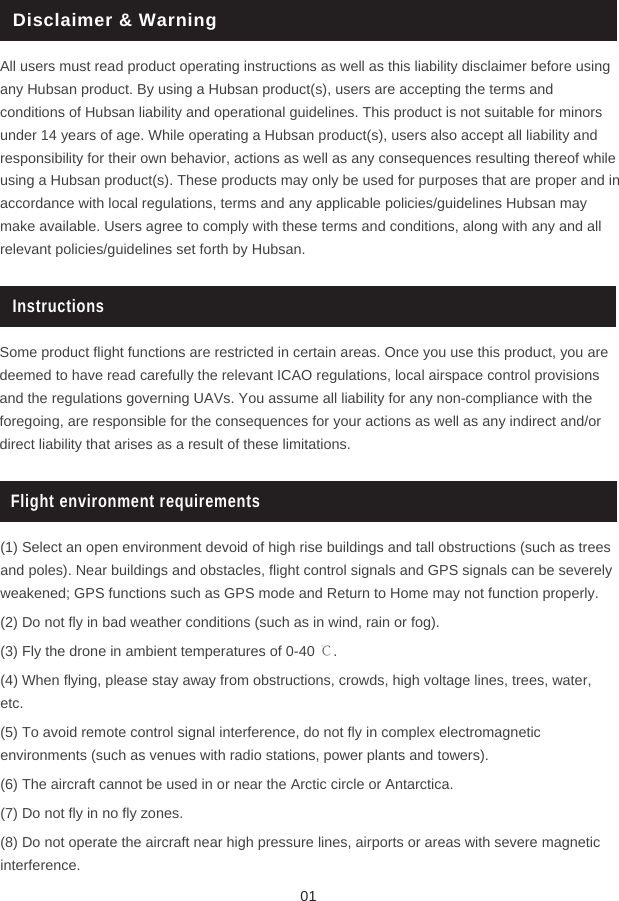 Disclaimer &amp; WarningAll users must read product operating instructions as well as this liability disclaimer before using any Hubsan product. By using a Hubsan product(s), users are accepting the terms and conditions of Hubsan liability and operational guidelines. This product is not suitable for minors under 14 years of age. While operating a Hubsan product(s), users also accept all liability and responsibility for their own behavior, actions as well as any consequences resulting thereof while using a Hubsan product(s). These products may only be used for purposes that are proper and in accordance with local regulations, terms and any applicable policies/guidelines Hubsan may make available. Users agree to comply with these terms and conditions, along with any and all relevant policies/guidelines set forth by Hubsan. InstructionsSome product flight functions are restricted in certain areas. Once you use this product, you are deemed to have read carefully the relevant ICAO regulations, local airspace control provisions and the regulations governing UAVs. You assume all liability for any non-compliance with the foregoing, are responsible for the consequences for your actions as well as any indirect and/or direct liability that arises as a result of these limitations. Flight environment requirements(1) Select an open environment devoid of high rise buildings and tall obstructions (such as trees and poles). Near buildings and obstacles, flight control signals and GPS signals can be severely weakened; GPS functions such as GPS mode and Return to Home may not function properly. (2) Do not fly in bad weather conditions (such as in wind, rain or fog).(3) Fly the drone in ambient temperatures of 0-40 ℃.(4) When flying, please stay away from obstructions, crowds, high voltage lines, trees, water, etc.(5) To avoid remote control signal interference, do not fly in complex electromagnetic environments (such as venues with radio stations, power plants and towers).(6) The aircraft cannot be used in or near the Arctic circle or Antarctica.(7) Do not fly in no fly zones. (8) Do not operate the aircraft near high pressure lines, airports or areas with severe magnetic interference.01