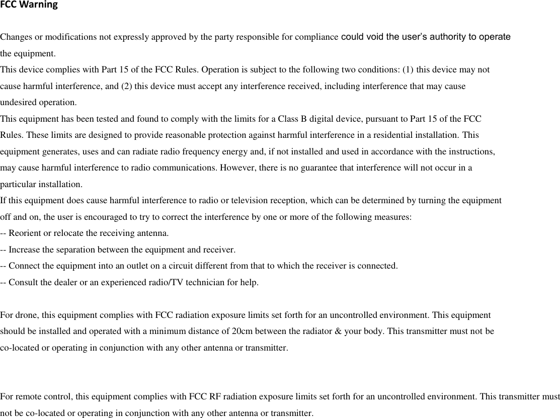   FCC Warning  Changes or modifications not expressly approved by the party responsible for compliance could void the user’s authority to operate the equipment. This device complies with Part 15 of the FCC Rules. Operation is subject to the following two conditions: (1) this device may not cause harmful interference, and (2) this device must accept any interference received, including interference that may cause undesired operation. This equipment has been tested and found to comply with the limits for a Class B digital device, pursuant to Part 15 of the FCC Rules. These limits are designed to provide reasonable protection against harmful interference in a residential installation. This equipment generates, uses and can radiate radio frequency energy and, if not installed and used in accordance with the instructions, may cause harmful interference to radio communications. However, there is no guarantee that interference will not occur in a particular installation. If this equipment does cause harmful interference to radio or television reception, which can be determined by turning the equipment off and on, the user is encouraged to try to correct the interference by one or more of the following measures: -- Reorient or relocate the receiving antenna. -- Increase the separation between the equipment and receiver. -- Connect the equipment into an outlet on a circuit different from that to which the receiver is connected. -- Consult the dealer or an experienced radio/TV technician for help.  For drone, this equipment complies with FCC radiation exposure limits set forth for an uncontrolled environment. This equipment should be installed and operated with a minimum distance of 20cm between the radiator &amp; your body. This transmitter must not be co-located or operating in conjunction with any other antenna or transmitter.   For remote control, this equipment complies with FCC RF radiation exposure limits set forth for an uncontrolled environment. This transmitter must not be co-located or operating in conjunction with any other antenna or transmitter.  
