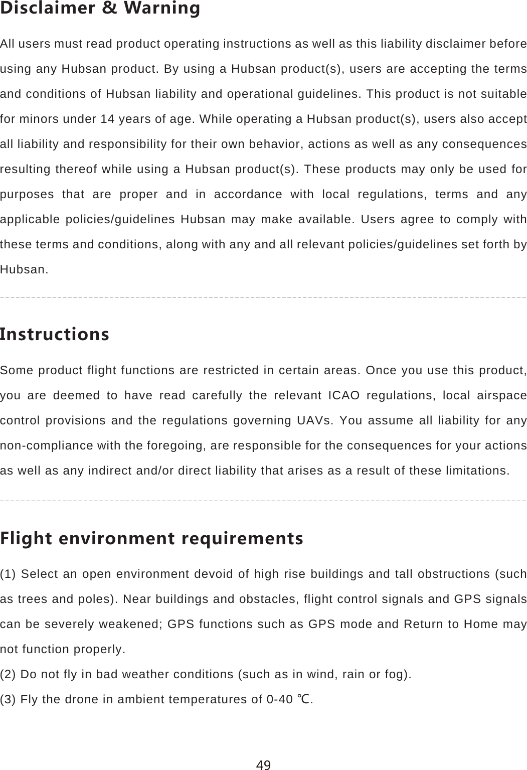 *OYIRGOSKX=GXTOTMAll users must read product operating instructions as well as this liability disclaimer before using any Hubsan product. By using a Hubsan product(s), users are accepting the terms and conditions of Hubsan liability and operational guidelines. This product is not suitable for minors under 14 years of age. While operating a Hubsan product(s), users also accept all liability and responsibility for their own behavior, actions as well as any consequences resulting thereof while using a Hubsan product(s). These products may only be used for purposes that are proper and in accordance with local regulations, terms and any applicable policies/guidelines Hubsan may make available. Users agree to comply with these terms and conditions, along with any and all relevant policies/guidelines set forth by Hubsan./TYZX[IZOUTYSome product flight functions are restricted in certain areas. Once you use this product, you are deemed to have read carefully the relevant ICAO regulations, local airspace control provisions and the regulations governing UAVs. You assume all liability for any non-compliance with the foregoing, are responsible for the consequences for your actions as well as any indirect and/or direct liability that arises as a result of these limitations.,ROMNZKT\OXUTSKTZXKW[OXKSKTZY(1) Select an open environment devoid of high rise buildings and tall obstructions (such as trees and poles). Near buildings and obstacles, flight control signals and GPS signals can be severely weakened; GPS functions such as GPS mode and Return to Home may not function properly.(2) Do not fly in bad weather conditions (such as in wind, rain or fog).(3) Fly the drone in ambient temperatures of 0-40 ȭ.