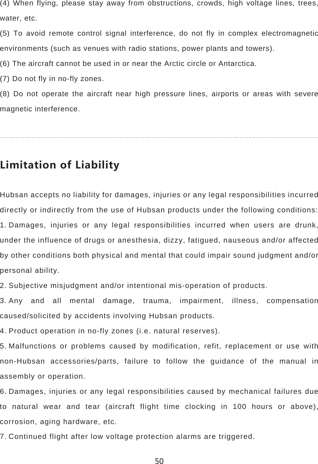 (4) When flying, please stay away from obstructions, crowds, high voltage lines, trees, water, etc.(5) To avoid remote control signal interference, do not fly in complex electromagnetic environments (such as venues with radio stations, power plants and towers).(6) The aircraft cannot be used in or near the Arctic circle or Antarctica.(7) Do not fly in no-fly zones.(8) Do not operate the aircraft near high pressure lines, airports or areas with severe magnetic interference.2OSOZGZOUTUL2OGHOROZ_Hubsan accepts no liability for damages, injuries or any legal responsibilities incurred directly or indirectly from the use of Hubsan products under the following conditions:1Damages, injuries or any legal responsibilities incurred when users are drunk, under the influence of drugs or anesthesia, dizzy, fatigued, nauseous and/or affected by other conditions both physical and mental that could impair sound judgment and/or personal ability.2Subjective misjudgment and/or intentional mis-operation of products.3Any and all mental damage, trauma, impairment, illness, compensation caused/solicited by accidents involving Hubsan products.4Product operation in no-fly zones (i.e. natural reserves).5Malfunctions or problems caused by modification, refit, replacement or use with non-Hubsan accessories/parts, failure to follow the guidance of the manual in assembly or operation.6Damages, injuries or any legal responsibilities caused by mechanical failures due to natural wear and tear (aircraft flight time clocking in 100 hours or above), corrosion, aging hardware, etc.7Continued flight after low voltage protection alarms are triggered. 