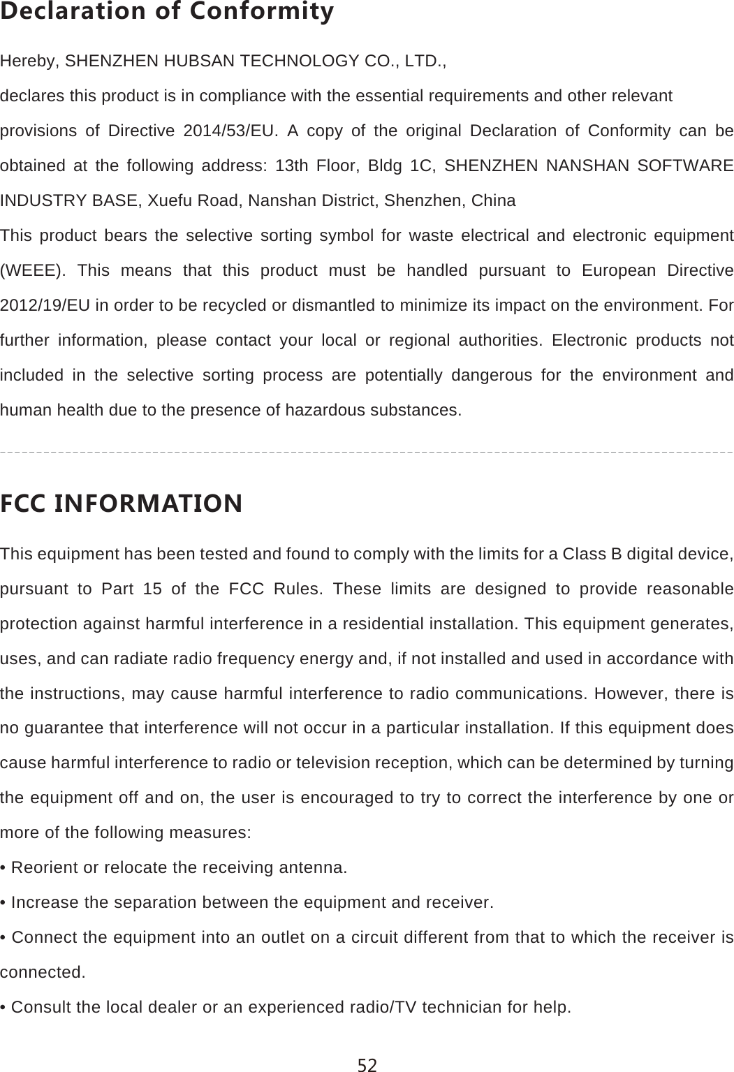 *KIRGXGZOUTUL)UTLUXSOZ_Hereby, SHENZHEN HUBSAN TECHNOLOGY CO., LTD.,declares this product is in compliance with the essential requirements and other relevantprovisions of Directive 2014/53/EU. A copy of the original Declaration of Conformity can be obtained at the following address: 13th Floor, Bldg 1C, SHENZHEN NANSHAN SOFTWARE INDUSTRY BASE, Xuefu Road, Nanshan District, Shenzhen, ChinaThis product bears the selective sorting symbol for waste electrical and electronic equipment (WEEE). This means that this product must be handled pursuant to European Directive 2012/19/EU in order to be recycled or dismantled to minimize its impact on the environment. For further information, please contact your local or regional authorities. Electronic products not included in the selective sorting process are potentially dangerous for the environment and human health due to the presence of hazardous substances.,))/4,583':/54This equipment has been tested and found to comply with the limits for a Class B digital device, pursuant to Part 15 of the FCC Rules. These limits are designed to provide reasonable protection against harmful interference in a residential installation. This equipment generates, uses, and can radiate radio frequency energy and, if not installed and used in accordance with the instructions, may cause harmful interference to radio communications. However, there is no guarantee that interference will not occur in a particular installation. If this equipment does cause harmful interference to radio or television reception, which can be determined by turning the equipment off and on, the user is encouraged to try to correct the interference by one or more of the following measures:&bull; Reorient or relocate the receiving antenna.&bull; Increase the separation between the equipment and receiver.&bull; Connect the equipment into an outlet on a circuit different from that to which the receiver isconnected.&bull; Consult the local dealer or an experienced radio/TV technician for help.