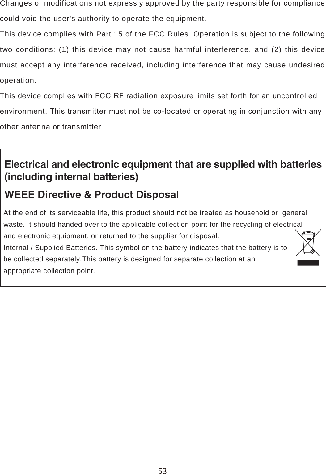 Changes or modifications not expressly approved by the party responsible for compliance could void the user's authority to operate the equipment.This device complies with Part 15 of the FCC Rules. Operation is subject to the following two conditions: (1) this device may not cause harmful interference, and (2) this device must accept any interference received, including interference that may cause undesired operation.7KLVGHYLFHFRPSOLHVZLWK)&amp;&amp;5)UDGLDWLRQH[SRVXUHOLPLWVVHWIRUWKIRUDQXQFRQWUROOHGHQYLURQPHQW7KLVWUDQVPLWWHUPXVWQRWEHFRORFDWHGRURSHUDWLQJLQFRQMXQFWLRQZLWKDQ\RWKHUDQWHQQDRUWUDQVPLWWHUElectrical and electronic equipment that are supplied with batteries(including internal batteries)WEEE Directive &amp; Product DisposalAt the end of its serviceable life, this product should not be treated as household or  general waste. It should handed over to the applicable collection point for the recycling of electrical and electronic equipment, or returned to the supplier for disposal. Internal / Supplied Batteries. This symbol on the battery indicates that the battery is to be collected separately.This battery is designed for separate collection at an appropriate collection point.
