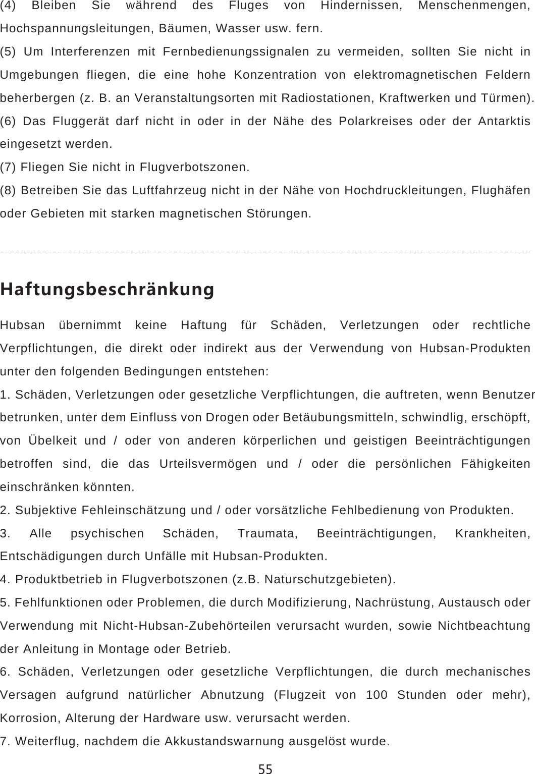 (4) Bleiben Sie w&auml;hrend des Fluges von Hindernissen, Menschenmengen, Hochspannungsleitungen, B&auml;umen, Wasser usw. fern.(5) Um Interferenzen mit Fernbedienungssignalen zu vermeiden, sollten Sie nicht in Umgebungen fliegen, die eine hohe Konzentration von elektromagnetischen Feldern beherbergen (z. B. an Veranstaltungsorten mit Radiostationen, Kraftwerken und T&uuml;rmen).(6) Das Flugger&auml;t darf nicht in oder in der N&auml;he des Polarkreises oder der Antarktis eingesetzt werden.(7) Fliegen Sie nicht in Flugverbotszonen.(8) Betreiben Sie das Luftfahrzeug nicht in der N&auml;he von Hochdruckleitungen, Flugh&auml;fen oder Gebieten mit starken magnetischen St&ouml;rungen..GLZ[TMYHKYINX&cent;TQ[TMHubsan &uuml;bernimmt keine Haftung f&uuml;r Sch&auml;den, Verletzungen oder rechtliche Verpflichtungen, die direkt oder indirekt aus der Verwendung von Hubsan-Produkten unter den folgenden Bedingungen entstehen:1. Sch&auml;den, Verletzungen oder gesetzliche Verpflichtungen, die auftreten, wenn Benutzerbetrunken, unter dem Einfluss von Drogen oder Bet&auml;ubungsmitteln, schwindlig, ersch&ouml;pft, von &Uuml;belkeit und / oder von anderen k&ouml;rperlichen und geistigen Beeintr&auml;chtigungen betroffen sind, die das Urteilsverm&ouml;gen und / oder die pers&ouml;nlichen F&auml;higkeiten einschr&auml;nken k&ouml;nnten.2. Subjektive Fehleinsch&auml;tzung und / oder vors&auml;tzliche Fehlbedienung von Produkten.3. Alle psychischen Sch&auml;den, Traumata, Beeintr&auml;chtigungen, Krankheiten, Entsch&auml;digungen durch Unf&auml;lle mit Hubsan-Produkten.4. Produktbetrieb in Flugverbotszonen (z.B. Naturschutzgebieten).5. Fehlfunktionen oder Problemen, die durch Modifizierung, Nachr&uuml;stung, Austausch oder Verwendung mit Nicht-Hubsan-Zubeh&ouml;rteilen verursacht wurden, sowie Nichtbeachtung der Anleitung in Montage oder Betrieb.6. Sch&auml;den, Verletzungen oder gesetzliche Verpflichtungen, die durch mechanisches Versagen aufgrund nat&uuml;rlicher Abnutzung (Flugzeit von 100 Stunden oder mehr), Korrosion, Alterung der Hardware usw. verursacht werden.7. Weiterflug, nachdem die Akkustandswarnung ausgel&ouml;st wurde.