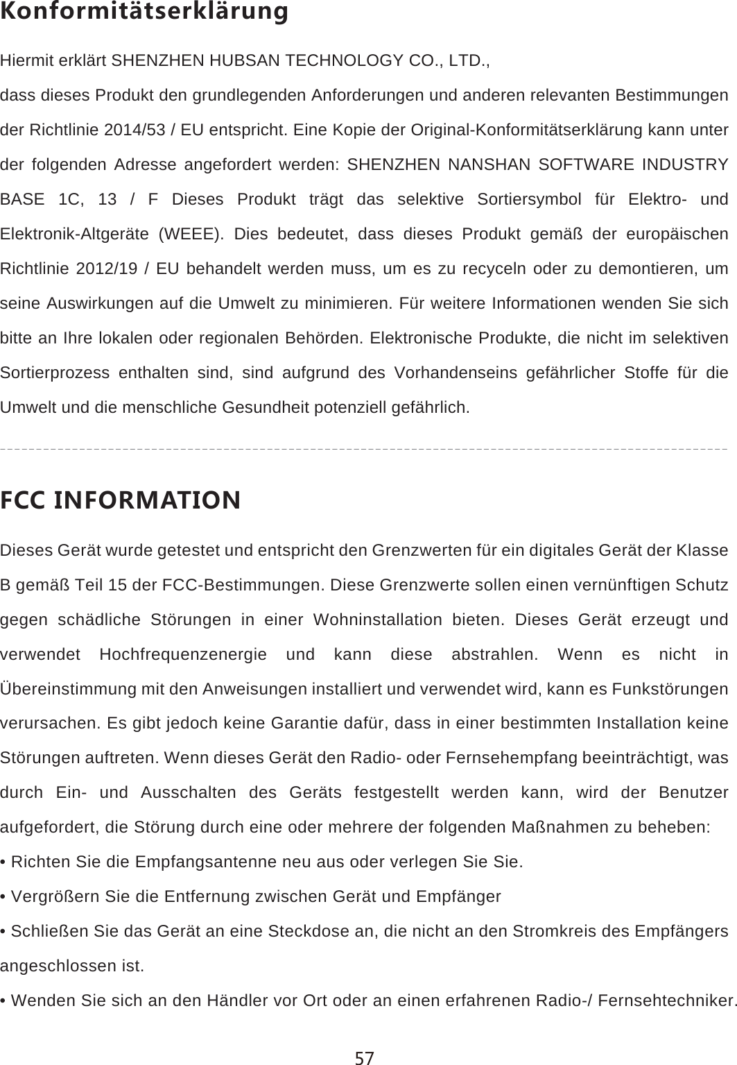 1UTLUXSOZ&cent;ZYKXQR&cent;X[TMHiermit erkl&auml;rt SHENZHEN HUBSAN TECHNOLOGY CO., LTD.,dass dieses Produkt den grundlegenden Anforderungen und anderen relevanten Bestimmungen der Richtlinie 2014/53 / EU entspricht. Eine Kopie der Original-Konformit&auml;tserkl&auml;rung kann unter der folgenden Adresse angefordert werden: SHENZHEN NANSHAN SOFTWARE INDUSTRY BASE 1C, 13 / F Dieses Produkt tr&auml;gt das selektive Sortiersymbol f&uuml;r Elektro- und Elektronik-Altger&auml;te (WEEE). Dies bedeutet, dass dieses Produkt gem&auml;&szlig; der europ&auml;ischen Richtlinie 2012/19 / EU behandelt werden muss, um es zu recyceln oder zu demontieren, um seine Auswirkungen auf die Umwelt zu minimieren. F&uuml;r weitere Informationen wenden Sie sich bitte an Ihre lokalen oder regionalen Beh&ouml;rden. Elektronische Produkte, die nicht im selektiven Sortierprozess enthalten sind, sind aufgrund des Vorhandenseins gef&auml;hrlicher Stoffe f&uuml;r die Umwelt und die menschliche Gesundheit potenziell gef&auml;hrlich.,))/4,583':/54Dieses Ger&auml;t wurde getestet und entspricht den Grenzwerten f&uuml;r ein digitales Ger&auml;t der Klasse B gem&auml;&szlig; Teil 15 der FCC-Bestimmungen. Diese Grenzwerte sollen einen vern&uuml;nftigen Schutz gegen sch&auml;dliche St&ouml;rungen in einer Wohninstallation bieten. Dieses Ger&auml;t erzeugt und verwendet Hochfrequenzenergie und kann diese abstrahlen. Wenn es nicht in &Uuml;bereinstimmung mit den Anweisungen installiert und verwendet wird, kann es Funkst&ouml;rungen verursachen. Es gibt jedoch keine Garantie daf&uuml;r, dass in einer bestimmten Installation keine St&ouml;rungen auftreten. Wenn dieses Ger&auml;t den Radio- oder Fernsehempfang beeintr&auml;chtigt, was durch Ein- und Ausschalten des Ger&auml;ts festgestellt werden kann, wird der Benutzer aufgefordert, die St&ouml;rung durch eine oder mehrere der folgenden Ma&szlig;nahmen zu beheben:&bull; Richten Sie die Empfangsantenne neu aus oder verlegen Sie Sie.&bull; Vergr&ouml;&szlig;ern Sie die Entfernung zwischen Ger&auml;t und Empf&auml;nger&bull; Schlie&szlig;en Sie das Ger&auml;t an eine Steckdose an, die nicht an den Stromkreis des Empf&auml;ngers angeschlossen ist.&bull; Wenden Sie sich an den H&auml;ndler vor Ort oder an einen erfahrenen Radio-/ Fernsehtechniker.