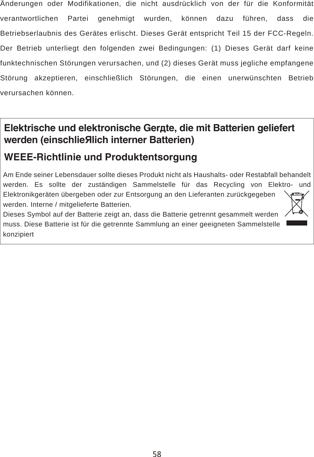 &Auml;nderungen oder Modifikationen, die nicht ausdr&uuml;cklich von der f&uuml;r die Konformit&auml;t verantwortlichen Partei genehmigt wurden, k&ouml;nnen dazu f&uuml;hren, dass die Betriebserlaubnis des Ger&auml;tes erlischt. Dieses Ger&auml;t entspricht Teil 15 der FCC-Regeln. Der Betrieb unterliegt den folgenden zwei Bedingungen: (1) Dieses Ger&auml;t darf keine funktechnischen St&ouml;rungen verursachen, und (2) dieses Ger&auml;t muss jegliche empfangene St&ouml;rung akzeptieren, einschlie&szlig;lich St&ouml;rungen, die einen unerw&uuml;nschten Betrieb verursachen k&ouml;nnen.Elektrische und elektronische Ger&auml;te, die mit Batterien geliefertwerden (einschlie&szlig;lich interner Batterien)WEEE-Richtlinie und ProduktentsorgungAm Ende seiner Lebensdauer sollte dieses Produkt nicht als Haushalts- oder Restabfall behandelt werden. Es sollte der zust&auml;ndigen Sammelstelle f&uuml;r das Recycling von Elektro- und Elektronikger&auml;ten &uuml;bergeben oder zur Entsorgung an den Lieferanten zur&uuml;ckgegeben werden. Interne / mitgelieferte Batterien.Dieses Symbol auf der Batterie zeigt an, dass die Batterie getrennt gesammelt werdenmuss. Diese Batterie ist f&uuml;r die getrennte Sammlung an einer geeigneten Sammelstellekonzipiert