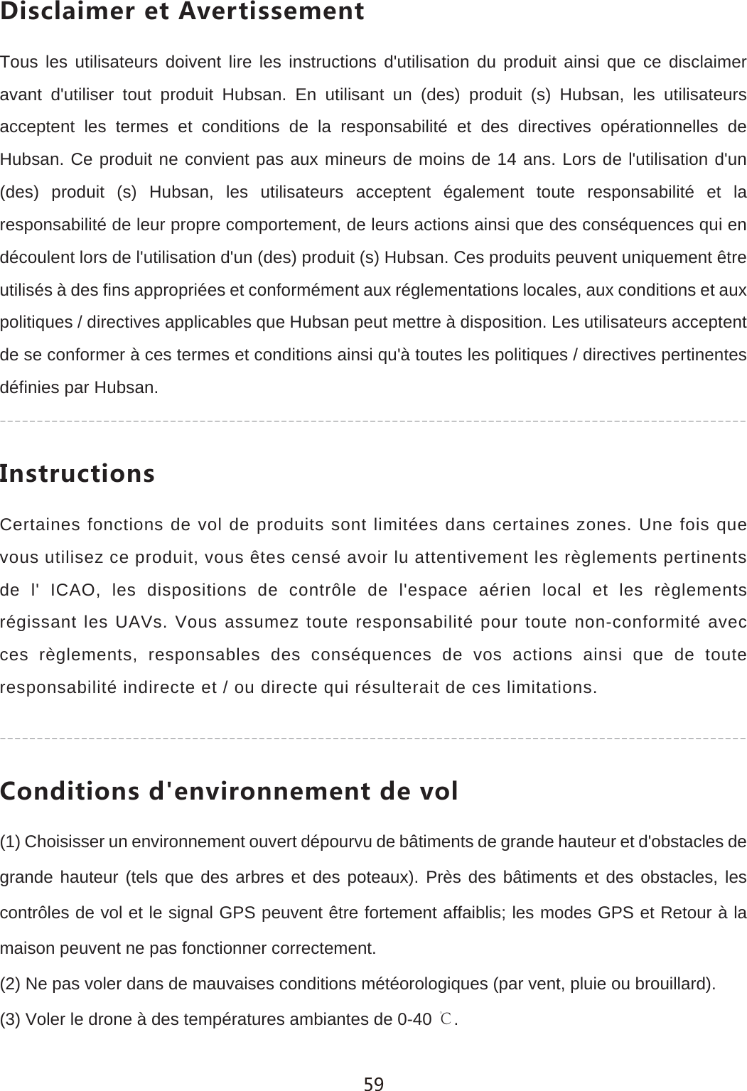 *OYIRGOSKXKZ'\KXZOYYKSKTZTous les utilisateurs doivent lire les instructions d'utilisation du produit ainsi que ce disclaimer avant d'utiliser tout produit Hubsan. En utilisant un (des) produit (s) Hubsan, les utilisateurs acceptent les termes et conditions de la responsabilit&eacute; et des directives op&eacute;rationnelles de Hubsan. Ce produit ne convient pas aux mineurs de moins de 14 ans. Lors de l'utilisation d'un (des) produit (s) Hubsan, les utilisateurs acceptent &eacute;galement toute responsabilit&eacute; et la responsabilit&eacute; de leur propre comportement, de leurs actions ainsi que des cons&eacute;quences qui en d&eacute;coulent lors de l'utilisation d'un (des) produit (s) Hubsan. Ces produits peuvent uniquement &ecirc;tre utilis&eacute;s &agrave; des fins appropri&eacute;es et conform&eacute;ment aux r&eacute;glementations locales, aux conditions et aux politiques / directives applicables que Hubsan peut mettre &agrave; disposition. Les utilisateurs acceptent de se conformer &agrave; ces termes et conditions ainsi qu'&agrave; toutes les politiques / directives pertinentes d&eacute;finies par Hubsan./TYZX[IZOUTYCertaines fonctions de vol de produits sont limit&eacute;es dans certaines zones. Une fois que vous utilisez ce produit, vous &ecirc;tes cens&eacute; avoir lu attentivement les r&egrave;glements pertinents de l' ICAO, les dispositions de contr&ocirc;le de l'espace a&eacute;rien local et les r&egrave;glements r&eacute;gissant les UAVs. Vous assumez toute responsabilit&eacute; pour toute non-conformit&eacute; avec ces r&egrave;glements, responsables des cons&eacute;quences de vos actions ainsi que de toute responsabilit&eacute; indirecte et / ou directe qui r&eacute;sulterait de ces limitations.)UTJOZOUTYJKT\OXUTTKSKTZJK\UR(1) Choisisser un environnement ouvert d&eacute;pourvu de b&acirc;timents de grande hauteur et d'obstacles de grande hauteur (tels que des arbres et des poteaux). Pr&egrave;s des b&acirc;timents et des obstacles, les contr&ocirc;les de vol et le signal GPS peuvent &ecirc;tre fortement affaiblis; les modes GPS et Retour &agrave; la maison peuvent ne pas fonctionner correctement.(2) Ne pas voler dans de mauvaises conditions m&eacute;t&eacute;orologiques (par vent, pluie ou brouillard).(3) Voler le drone &agrave; des temp&eacute;ratures ambiantes de 0-40 ℃.