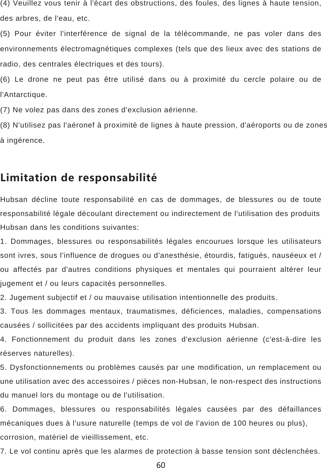 (4) Veuillez vous tenir &agrave; l'&eacute;cart des obstructions, des foules, des lignes &agrave; haute tension, des arbres, de l'eau, etc.(5) Pour &eacute;viter l'interf&eacute;rence de signal de la t&eacute;l&eacute;commande, ne pas voler dans des environnements &eacute;lectromagn&eacute;tiques complexes (tels que des lieux avec des stations de radio, des centrales &eacute;lectriques et des tours).(6) Le drone ne peut pas &ecirc;tre utilis&eacute; dans ou &agrave; proximit&eacute; du cercle polaire ou de l'Antarctique.(7) Ne volez pas dans des zones d'exclusion a&eacute;rienne.(8) N'utilisez pas l'a&eacute;ronef &agrave; proximit&eacute; de lignes &agrave; haute pression, d'a&eacute;roports ou de zones&agrave; ing&eacute;rence.2OSOZGZOUTJKXKYVUTYGHOROZ&sect;Hubsan d&eacute;cline toute responsabilit&eacute; en cas de dommages, de blessures ou de toute responsabilit&eacute; l&eacute;gale d&eacute;coulant directement ou indirectement de l'utilisation des produitsHubsan dans les conditions suivantes:1. Dommages, blessures ou responsabilit&eacute;s l&eacute;gales encourues lorsque les utilisateurs sont ivres, sous l'influence de drogues ou d'anesth&eacute;sie, &eacute;tourdis, fatigu&eacute;s, naus&eacute;eux et / ou affect&eacute;s par d'autres conditions physiques et mentales qui pourraient alt&eacute;rer leur jugement et / ou leurs capacit&eacute;s personnelles.2. Jugement subjectif et / ou mauvaise utilisation intentionnelle des produits.3. Tous les dommages mentaux, traumatismes, d&eacute;ficiences, maladies, compensations caus&eacute;es / sollicit&eacute;es par des accidents impliquant des produits Hubsan.4. Fonctionnement du produit dans les zones d'exclusion a&eacute;rienne (c'est-&agrave;-dire les r&eacute;serves naturelles).5. Dysfonctionnements ou probl&egrave;mes caus&eacute;s par une modification, un remplacement ou une utilisation avec des accessoires / pi&egrave;ces non-Hubsan, le non-respect des instructions du manuel lors du montage ou de l'utilisation.6. Dommages, blessures ou responsabilit&eacute;s l&eacute;gales caus&eacute;es par des d&eacute;faillances m&eacute;caniques dues &agrave; l'usure naturelle (temps de vol de l'avion de 100 heures ou plus),corrosion, mat&eacute;riel de vieillissement, etc.7. Le vol continu apr&egrave;s que les alarmes de protection &agrave; basse tension sont d&eacute;clench&eacute;es.