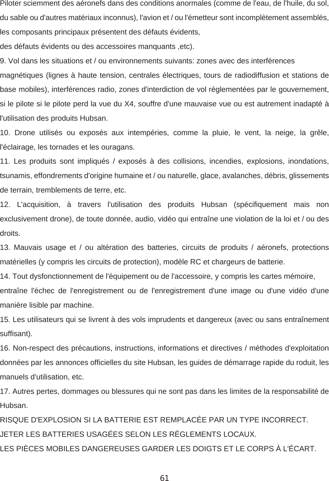 Piloter sciemment des a&eacute;ronefs dans des conditions anormales (comme de l'eau, de l'huile, du sol, du sable ou d'autres mat&eacute;riaux inconnus), l'avion et / ou l'&eacute;metteur sont incompl&egrave;tement assembl&eacute;s, les composants principaux pr&eacute;sentent des d&eacute;fauts &eacute;vidents,des d&eacute;fauts &eacute;vidents ou des accessoires manquants ,etc).9. Vol dans les situations et / ou environnements suivants: zones avec des interf&eacute;rencesmagn&eacute;tiques (lignes &agrave; haute tension, centrales &eacute;lectriques, tours de radiodiffusion et stations de base mobiles), interf&eacute;rences radio, zones d'interdiction de vol r&eacute;glement&eacute;es par le gouvernement, si le pilote si le pilote perd la vue du X4, souffre d'une mauvaise vue ou est autrement inadapt&eacute; &agrave; l'utilisation des produits Hubsan.10. Drone utilis&eacute;s ou expos&eacute;s aux intemp&eacute;ries, comme la pluie, le vent, la neige, la gr&ecirc;le, l'&eacute;clairage, les tornades et les ouragans.11. Les produits sont impliqu&eacute;s / expos&eacute;s &agrave; des collisions, incendies, explosions, inondations, tsunamis, effondrements d'origine humaine et / ou naturelle, glace, avalanches, d&eacute;bris, glissements de terrain, tremblements de terre, etc.12. L'acquisition, &agrave; travers l'utilisation des produits Hubsan (sp&eacute;cifiquement mais non exclusivement drone), de toute donn&eacute;e, audio, vid&eacute;o qui entra&icirc;ne une violation de la loi et / ou des droits.13. Mauvais usage et / ou alt&eacute;ration des batteries, circuits de produits / a&eacute;ronefs, protections mat&eacute;rielles (y compris les circuits de protection), mod&egrave;le RC et chargeurs de batterie.14. Tout dysfonctionnement de l'&eacute;quipement ou de l'accessoire, y compris les cartes m&eacute;moire,entra&icirc;ne l'&eacute;chec de l'enregistrement ou de l'enregistrement d'une image ou d'une vid&eacute;o d'une mani&egrave;re lisible par machine.15. Les utilisateurs qui se livrent &agrave; des vols imprudents et dangereux (avec ou sans entra&icirc;nement suffisant).16. Non-respect des pr&eacute;cautions, instructions, informations et directives / m&eacute;thodes d'exploitation donn&eacute;es par les annonces officielles du site Hubsan, les guides de d&eacute;marrage rapide du roduit, les manuels d'utilisation, etc.17. Autres pertes, dommages ou blessures qui ne sont pas dans les limites de la responsabilit&eacute; de Hubsan.RISQUE D'EXPLOSION SI LA BATTERIE EST REMPLAC&Eacute;E PAR UN TYPE INCORRECT.JETER LES BATTERIES USAG&Eacute;ES SELON LES R&Egrave;GLEMENTS LOCAUX.LES PI&Egrave;CES MOBILES DANGEREUSES GARDER LES DOIGTS ET LE CORPS &Agrave; L'&Eacute;CART.