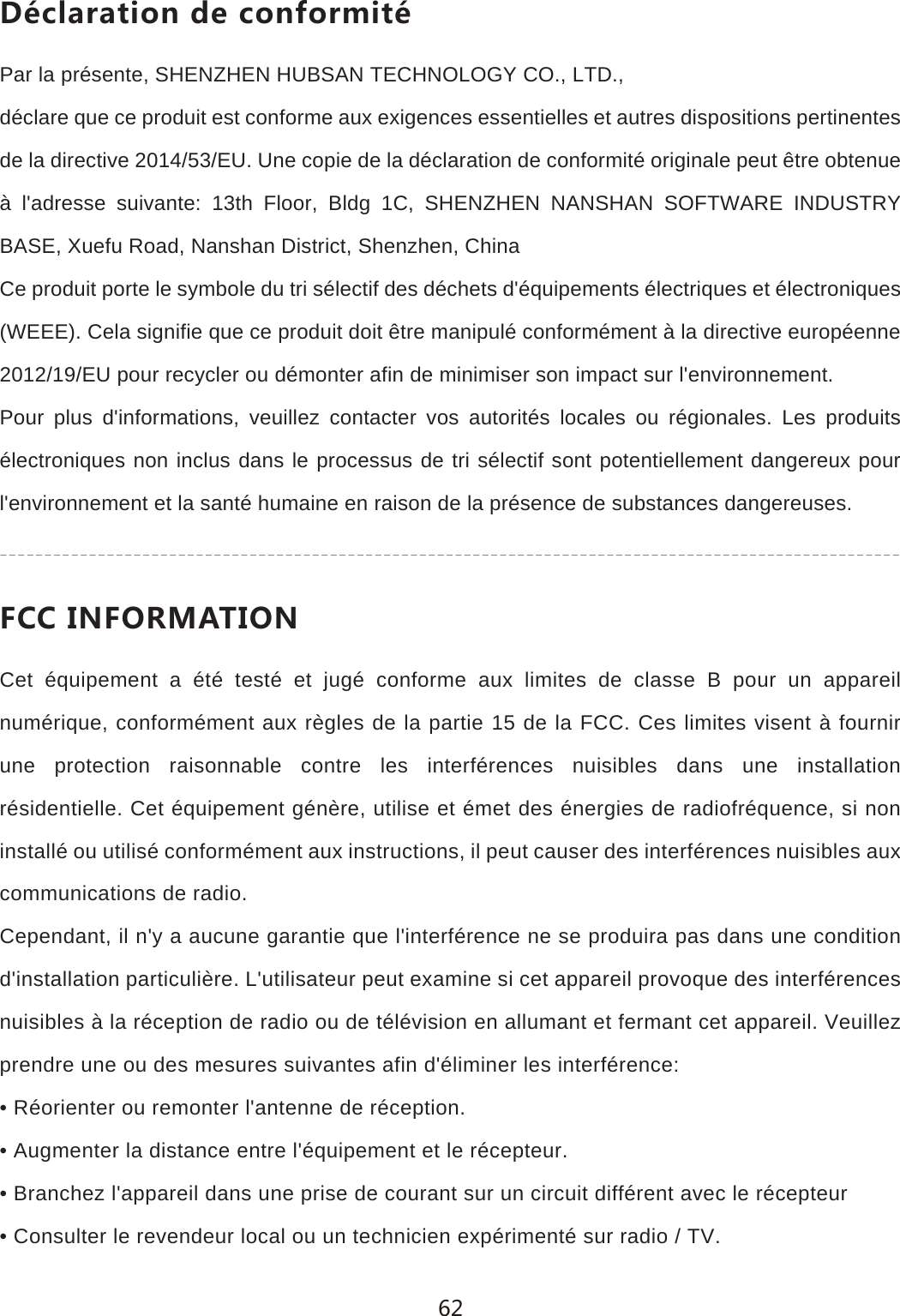 *&sect;IRGXGZOUTJKIUTLUXSOZ&sect;Par la pr&eacute;sente, SHENZHEN HUBSAN TECHNOLOGY CO., LTD.,d&eacute;clare que ce produit est conforme aux exigences essentielles et autres dispositions pertinentes de la directive 2014/53/EU. Une copie de la d&eacute;claration de conformit&eacute; originale peut &ecirc;tre obtenue &agrave; l'adresse suivante: 13th Floor, Bldg 1C, SHENZHEN NANSHAN SOFTWARE INDUSTRY BASE, Xuefu Road, Nanshan District, Shenzhen, ChinaCe produit porte le symbole du tri s&eacute;lectif des d&eacute;chets d'&eacute;quipements &eacute;lectriques et &eacute;lectroniques (WEEE). Cela signifie que ce produit doit &ecirc;tre manipul&eacute; conform&eacute;ment &agrave; la directive europ&eacute;enne 2012/19/EU pour recycler ou d&eacute;monter afin de minimiser son impact sur l'environnement.Pour plus d'informations, veuillez contacter vos autorit&eacute;s locales ou r&eacute;gionales. Les produits &eacute;lectroniques non inclus dans le processus de tri s&eacute;lectif sont potentiellement dangereux pour l'environnement et la sant&eacute; humaine en raison de la pr&eacute;sence de substances dangereuses.,))/4,583':/54Cet &eacute;quipement a &eacute;t&eacute; test&eacute; et jug&eacute; conforme aux limites de classe B pour un appareil num&eacute;rique, conform&eacute;ment aux r&egrave;gles de la partie 15 de la FCC. Ces limites visent &agrave; fournir une protection raisonnable contre les interf&eacute;rences nuisibles dans une installation r&eacute;sidentielle. Cet &eacute;quipement g&eacute;n&egrave;re, utilise et &eacute;met des &eacute;nergies de radiofr&eacute;quence, si non install&eacute; ou utilis&eacute; conform&eacute;ment aux instructions, il peut causer des interf&eacute;rences nuisibles aux communications de radio.Cependant, il n'y a aucune garantie que l'interf&eacute;rence ne se produira pas dans une condition d'installation particuli&egrave;re. L'utilisateur peut examine si cet appareil provoque des interf&eacute;rences nuisibles &agrave; la r&eacute;ception de radio ou de t&eacute;l&eacute;vision en allumant et fermant cet appareil. Veuillez prendre une ou des mesures suivantes afin d'&eacute;liminer les interf&eacute;rence:&bull; R&eacute;orienter ou remonter l'antenne de r&eacute;ception.&bull; Augmenter la distance entre l'&eacute;quipement et le r&eacute;cepteur.&bull; Branchez l'appareil dans une prise de courant sur un circuit diff&eacute;rent avec le r&eacute;cepteur&bull; Consulter le revendeur local ou un technicien exp&eacute;riment&eacute; sur radio / TV.