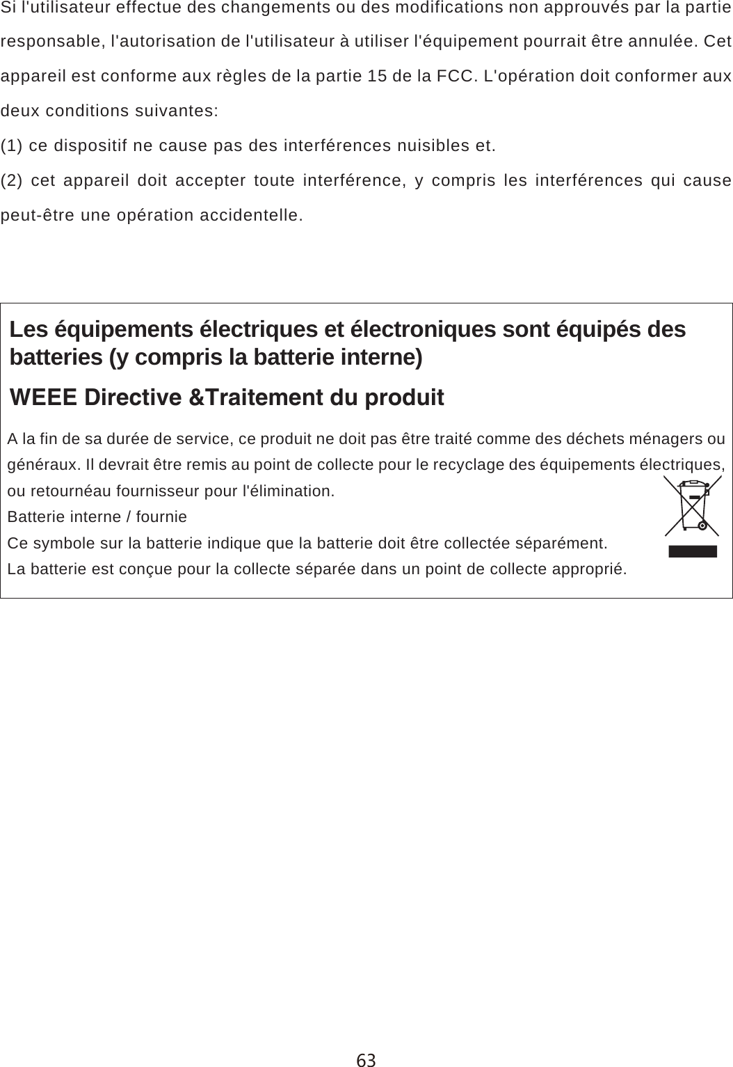 Si l'utilisateur effectue des changements ou des modifications non approuv&eacute;s par la partie responsable, l'autorisation de l'utilisateur &agrave; utiliser l'&eacute;quipement pourrait &ecirc;tre annul&eacute;e. Cet appareil est conforme aux r&egrave;gles de la partie 15 de la FCC. L'op&eacute;ration doit conformer aux deux conditions suivantes:(1) ce dispositif ne cause pas des interf&eacute;rences nuisibles et.(2) cet appareil doit accepter toute interf&eacute;rence, y compris les interf&eacute;rences qui cause peut-&ecirc;tre une op&eacute;ration accidentelle.Les &eacute;quipements &eacute;lectriques et &eacute;lectroniques sont &eacute;quip&eacute;s desbatteries (y compris la batterie interne)WEEE Directive &amp;Traitement du produitA la fin de sa dur&eacute;e de service, ce produit ne doit pas &ecirc;tre trait&eacute; comme des d&eacute;chets m&eacute;nagers ou g&eacute;n&eacute;raux. Il devrait &ecirc;tre remis au point de collecte pour le recyclage des &eacute;quipements &eacute;lectriques, ou retourn&eacute;au fournisseur pour l'&eacute;limination.Batterie interne / fournieCe symbole sur la batterie indique que la batterie doit &ecirc;tre collect&eacute;e s&eacute;par&eacute;ment.La batterie est con&ccedil;ue pour la collecte s&eacute;par&eacute;e dans un point de collecte appropri&eacute;.