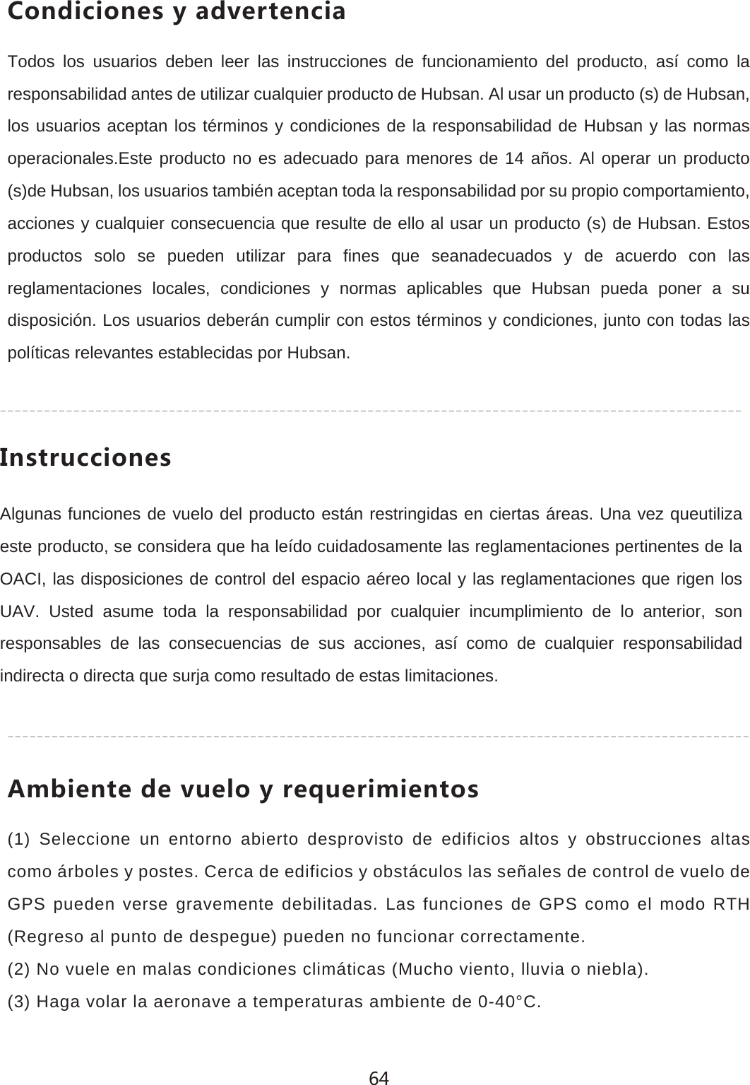 )UTJOIOUTKY_GJ\KXZKTIOGTodos los usuarios deben leer las instrucciones de funcionamiento del producto, as&iacute; como la responsabilidad antes de utilizar cualquier producto de Hubsan. Al usar un producto (s) de Hubsan, los usuarios aceptan los t&eacute;rminos y condiciones de la responsabilidad de Hubsan y las normas operacionales.Este producto no es adecuado para menores de 14 a&ntilde;os. Al operar un producto (s)de Hubsan, los usuarios tambi&eacute;n aceptan toda la responsabilidad por su propio comportamiento, acciones y cualquier consecuencia que resulte de ello al usar un producto (s) de Hubsan. Estos productos solo se pueden utilizar para fines que seanadecuados y de acuerdo con las reglamentaciones locales, condiciones y normas aplicables que Hubsan pueda poner a su disposici&oacute;n. Los usuarios deber&aacute;n cumplir con estos t&eacute;rminos y condiciones, junto con todas las pol&iacute;ticas relevantes establecidas por Hubsan./TYZX[IIOUTKYAlgunas funciones de vuelo del producto est&aacute;n restringidas en ciertas &aacute;reas. Una vez queutiliza este producto, se considera que ha le&iacute;do cuidadosamente las reglamentaciones pertinentes de la OACI, las disposiciones de control del espacio a&eacute;reo local y las reglamentaciones que rigen los UAV. Usted asume toda la responsabilidad por cualquier incumplimiento de lo anterior, son responsables de las consecuencias de sus acciones, as&iacute; como de cualquier responsabilidad indirecta o directa que surja como resultado de estas limitaciones.'SHOKTZKJK\[KRU_XKW[KXOSOKTZUY(1) Seleccione un entorno abierto desprovisto de edificios altos y obstrucciones altas como &aacute;rboles y postes. Cerca de edificios y obst&aacute;culos las se&ntilde;ales de control de vuelo de GPS pueden verse gravemente debilitadas. Las funciones de GPS como el modo RTH (Regreso al punto de despegue) pueden no funcionar correctamente.(2) No vuele en malas condiciones clim&aacute;ticas (Mucho viento, lluvia o niebla).(3) Haga volar la aeronave a temperaturas ambiente de 0-40&deg;C.