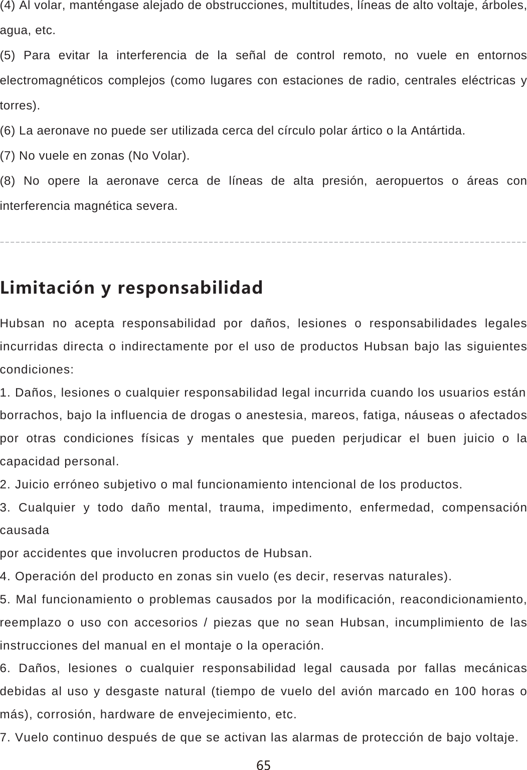(4) Al volar, mant&eacute;ngase alejado de obstrucciones, multitudes, l&iacute;neas de alto voltaje, &aacute;rboles, agua, etc.(5) Para evitar la interferencia de la se&ntilde;al de control remoto, no vuele en entornos electromagn&eacute;ticos complejos (como lugares con estaciones de radio, centrales el&eacute;ctricas y torres).(6) La aeronave no puede ser utilizada cerca del c&iacute;rculo polar &aacute;rtico o la Ant&aacute;rtida.(7) No vuele en zonas (No Volar).(8) No opere la aeronave cerca de l&iacute;neas de alta presi&oacute;n, aeropuertos o &aacute;reas con interferencia magn&eacute;tica severa.2OSOZGIO&plusmn;T_XKYVUTYGHOROJGJHubsan no acepta responsabilidad por da&ntilde;os, lesiones o responsabilidades legales incurridas directa o indirectamente por el uso de productos Hubsan bajo las siguientes condiciones:1. Da&ntilde;os, lesiones o cualquier responsabilidad legal incurrida cuando los usuarios est&aacute;nborrachos, bajo la influencia de drogas o anestesia, mareos, fatiga, n&aacute;useas o afectados por otras condiciones f&iacute;sicas y mentales que pueden perjudicar el buen juicio o la capacidad personal.2. Juicio err&oacute;neo subjetivo o mal funcionamiento intencional de los productos.3. Cualquier y todo da&ntilde;o mental, trauma, impedimento, enfermedad, compensaci&oacute;n causadapor accidentes que involucren productos de Hubsan.4. Operaci&oacute;n del producto en zonas sin vuelo (es decir, reservas naturales).5. Mal funcionamiento o problemas causados por la modificaci&oacute;n, reacondicionamiento, reemplazo o uso con accesorios / piezas que no sean Hubsan, incumplimiento de las instrucciones del manual en el montaje o la operaci&oacute;n.6. Da&ntilde;os, lesiones o cualquier responsabilidad legal causada por fallas mec&aacute;nicas debidas al uso y desgaste natural (tiempo de vuelo del avi&oacute;n marcado en 100 horas o m&aacute;s), corrosi&oacute;n, hardware de envejecimiento, etc.7. Vuelo continuo despu&eacute;s de que se activan las alarmas de protecci&oacute;n de bajo voltaje. 