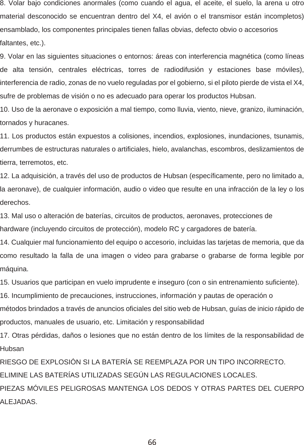 8. Volar bajo condiciones anormales (como cuando el agua, el aceite, el suelo, la arena u otro material desconocido se encuentran dentro del X4, el avi&oacute;n o el transmisor est&aacute;n incompletos) ensamblado, los componentes principales tienen fallas obvias, defecto obvio o accesoriosfaltantes, etc.).9. Volar en las siguientes situaciones o entornos: &aacute;reas con interferencia magn&eacute;tica (como l&iacute;neas de alta tensi&oacute;n, centrales el&eacute;ctricas, torres de radiodifusi&oacute;n y estaciones base m&oacute;viles), interferencia de radio, zonas de no vuelo reguladas por el gobierno, si el piloto pierde de vista el X4, sufre de problemas de visi&oacute;n o no es adecuado para operar los productos Hubsan.10. Uso de la aeronave o exposici&oacute;n a mal tiempo, como lluvia, viento, nieve, granizo, iluminaci&oacute;n, tornados y huracanes.11. Los productos est&aacute;n expuestos a colisiones, incendios, explosiones, inundaciones, tsunamis, derrumbes de estructuras naturales o artificiales, hielo, avalanchas, escombros, deslizamientos de tierra, terremotos, etc.12. La adquisici&oacute;n, a trav&eacute;s del uso de productos de Hubsan (espec&iacute;ficamente, pero no limitado a, la aeronave), de cualquier informaci&oacute;n, audio o video que resulte en una infracci&oacute;n de la ley o los derechos.13. Mal uso o alteraci&oacute;n de bater&iacute;as, circuitos de productos, aeronaves, protecciones dehardware (incluyendo circuitos de protecci&oacute;n), modelo RC y cargadores de bater&iacute;a.14. Cualquier mal funcionamiento del equipo o accesorio, incluidas las tarjetas de memoria, que da como resultado la falla de una imagen o video para grabarse o grabarse de forma legible por m&aacute;quina.15. Usuarios que participan en vuelo imprudente e inseguro (con o sin entrenamiento suficiente).16. Incumplimiento de precauciones, instrucciones, informaci&oacute;n y pautas de operaci&oacute;n om&eacute;todos brindados a trav&eacute;s de anuncios oficiales del sitio web de Hubsan, gu&iacute;as de inicio r&aacute;pido de productos, manuales de usuario, etc. Limitaci&oacute;n y responsabilidad17. Otras p&eacute;rdidas, da&ntilde;os o lesiones que no est&aacute;n dentro de los l&iacute;mites de la responsabilidad de HubsanRIESGO DE EXPLOSI&Oacute;N SI LA BATER&Iacute;A SE REEMPLAZA POR UN TIPO INCORRECTO.ELIMINE LAS BATER&Iacute;AS UTILIZADAS SEG&Uacute;N LAS REGULACIONES LOCALES.PIEZAS M&Oacute;VILES PELIGROSAS MANTENGA LOS DEDOS Y OTRAS PARTES DEL CUERPO ALEJADAS.