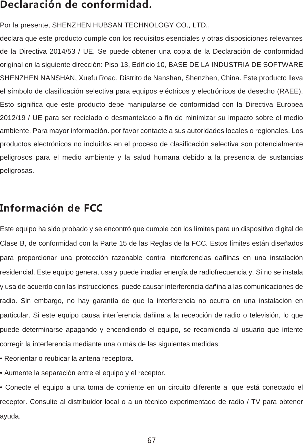 *KIRGXGIO&plusmn;TJKIUTLUXSOJGJPor la presente, SHENZHEN HUBSAN TECHNOLOGY CO., LTD.,declara que este producto cumple con los requisitos esenciales y otras disposiciones relevantesde la Directiva 2014/53 / UE. Se puede obtener una copia de la Declaraci&oacute;n de conformidad original en la siguiente direcci&oacute;n: Piso 13, Edificio 10, BASE DE LA INDUSTRIA DE SOFTWARE SHENZHEN NANSHAN, Xuefu Road, Distrito de Nanshan, Shenzhen, China. Este producto lleva el s&iacute;mbolo de clasificaci&oacute;n selectiva para equipos el&eacute;ctricos y electr&oacute;nicos de desecho (RAEE). Esto significa que este producto debe manipularse de conformidad con la Directiva Europea 2012/19 / UE para ser reciclado o desmantelado a fin de minimizar su impacto sobre el medio ambiente. Para mayor informaci&oacute;n. por favor contacte a sus autoridades locales o regionales. Los productos electr&oacute;nicos no incluidos en el proceso de clasificaci&oacute;n selectiva son potencialmente peligrosos para el medio ambiente y la salud humana debido a la presencia de sustancias peligrosas./TLUXSGIO&plusmn;TJK,))Este equipo ha sido probado y se encontr&oacute; que cumple con los l&iacute;mites para un dispositivo digital de Clase B, de conformidad con la Parte 15 de las Reglas de la FCC. Estos l&iacute;mites est&aacute;n dise&ntilde;ados para proporcionar una protecci&oacute;n razonable contra interferencias da&ntilde;inas en una instalaci&oacute;n residencial. Este equipo genera, usa y puede irradiar energ&iacute;a de radiofrecuencia y. Si no se instala y usa de acuerdo con las instrucciones, puede causar interferencia da&ntilde;ina a las comunicaciones de radio. Sin embargo, no hay garant&iacute;a de que la interferencia no ocurra en una instalaci&oacute;n en particular. Si este equipo causa interferencia da&ntilde;ina a la recepci&oacute;n de radio o televisi&oacute;n, lo que puede determinarse apagando y encendiendo el equipo, se recomienda al usuario que intente corregir la interferencia mediante una o m&aacute;s de las siguientes medidas:&bull; Reorientar o reubicar la antena receptora.&bull; Aumente la separaci&oacute;n entre el equipo y el receptor.&bull; Conecte el equipo a una toma de corriente en un circuito diferente al que est&aacute; conectado el receptor. Consulte al distribuidor local o a un t&eacute;cnico experimentado de radio / TV para obtener ayuda.