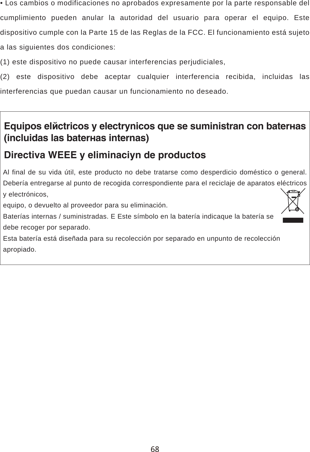 &bull; Los cambios o modificaciones no aprobados expresamente por la parte responsable del cumplimiento pueden anular la autoridad del usuario para operar el equipo. Este dispositivo cumple con la Parte 15 de las Reglas de la FCC. El funcionamiento est&aacute; sujeto a las siguientes dos condiciones:(1) este dispositivo no puede causar interferencias perjudiciales,(2) este dispositivo debe aceptar cualquier interferencia recibida, incluidas las interferencias que puedan causar un funcionamiento no deseado.Equipos el&eacute;ctricos y electr&oacute;nicos que se suministran con bater&iacute;as(incluidas las bater&iacute;as internas)Directiva WEEE y eliminaci&oacute;n de productosAl final de su vida &uacute;til, este producto no debe tratarse como desperdicio dom&eacute;stico o general. Deber&iacute;a entregarse al punto de recogida correspondiente para el reciclaje de aparatos el&eacute;ctricos y electr&oacute;nicos,equipo, o devuelto al proveedor para su eliminaci&oacute;n.Bater&iacute;as internas / suministradas. E Este s&iacute;mbolo en la bater&iacute;a indicaque la bater&iacute;a sedebe recoger por separado.Esta bater&iacute;a est&aacute; dise&ntilde;ada para su recolecci&oacute;n por separado en unpunto de recolecci&oacute;napropiado.