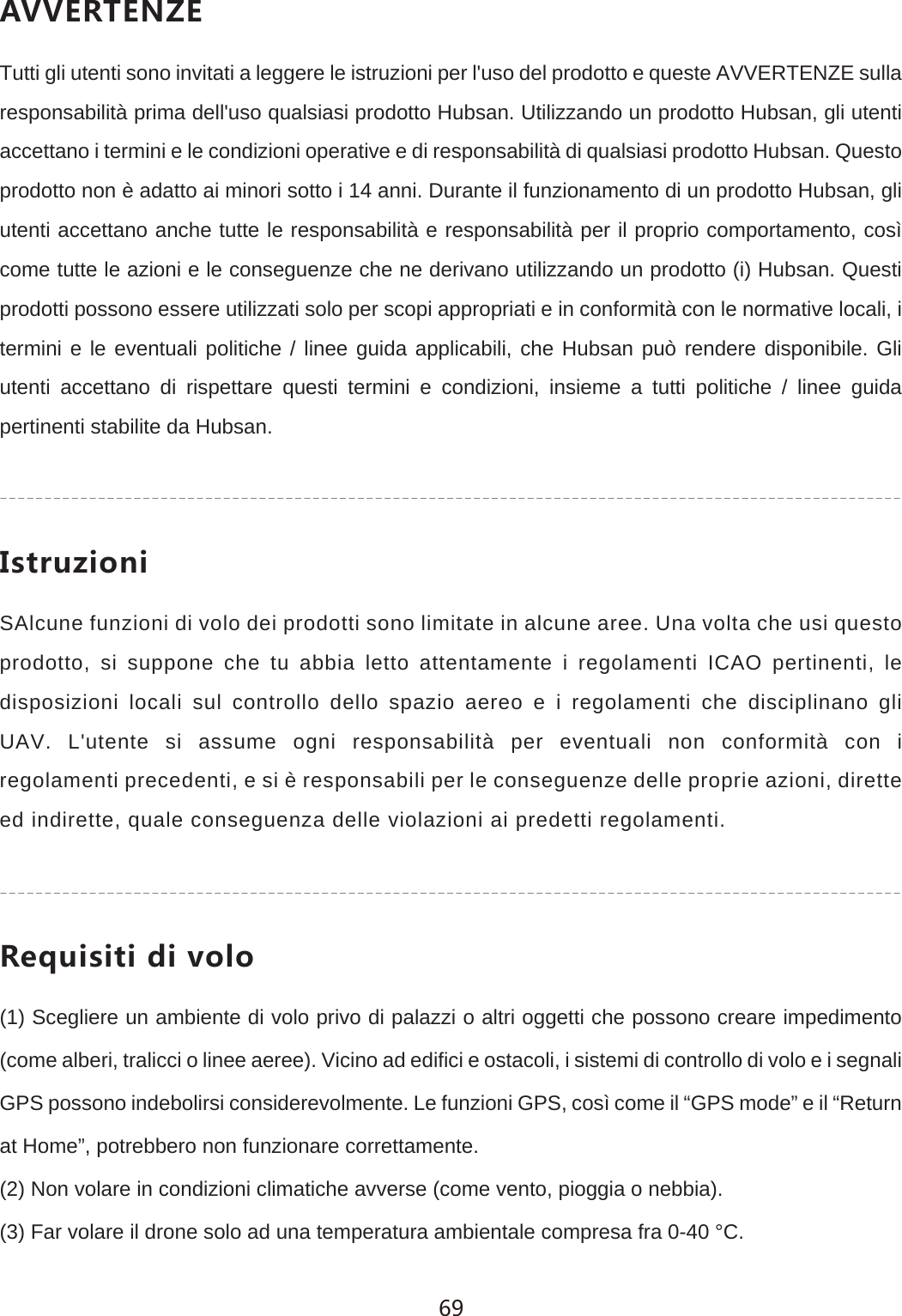 '<<+8:+4@+Tutti gli utenti sono invitati a leggere le istruzioni per l'uso del prodotto e queste AVVERTENZE sulla responsabilit&agrave; prima dell'uso qualsiasi prodotto Hubsan. Utilizzando un prodotto Hubsan, gli utenti accettano i termini e le condizioni operative e di responsabilit&agrave; di qualsiasi prodotto Hubsan. Questo prodotto non &egrave; adatto ai minori sotto i 14 anni. Durante il funzionamento di un prodotto Hubsan, gli utenti accettano anche tutte le responsabilit&agrave; e responsabilit&agrave; per il proprio comportamento, cos&igrave; come tutte le azioni e le conseguenze che ne derivano utilizzando un prodotto (i) Hubsan. Questi prodotti possono essere utilizzati solo per scopi appropriati e in conformit&agrave; con le normative locali, i termini e le eventuali politiche / linee guida applicabili, che Hubsan pu&ograve; rendere disponibile. Gli utenti accettano di rispettare questi termini e condizioni, insieme a tutti politiche / linee guida pertinenti stabilite da Hubsan./YZX[`OUTOSAlcune funzioni di volo dei prodotti sono limitate in alcune aree. Una volta che usi questo prodotto, si suppone che tu abbia letto attentamente i regolamenti ICAO pertinenti, le disposizioni locali sul controllo dello spazio aereo e i regolamenti che disciplinano gli UAV. L'utente si assume ogni responsabilit&agrave; per eventuali non conformit&agrave; con i regolamenti precedenti, e si &egrave; responsabili per le conseguenze delle proprie azioni, dirette ed indirette, quale conseguenza delle violazioni ai predetti regolamenti.8KW[OYOZOJO\URU(1) Scegliere un ambiente di volo privo di palazzi o altri oggetti che possono creare impedimento (come alberi, tralicci o linee aeree). Vicino ad edifici e ostacoli, i sistemi di controllo di volo e i segnali GPS possono indebolirsi considerevolmente. Le funzioni GPS, cos&igrave; come il &ldquo;GPS mode&rdquo; e il &ldquo;Return at Home&rdquo;, potrebbero non funzionare correttamente.(2) Non volare in condizioni climatiche avverse (come vento, pioggia o nebbia).(3) Far volare il drone solo ad una temperatura ambientale compresa fra 0-40 &deg;C.