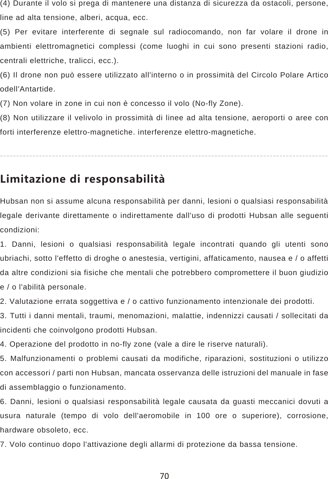 (4) Durante il volo si prega di mantenere una distanza di sicurezza da ostacoli, persone, line ad alta tensione, alberi, acqua, ecc.(5) Per evitare interferente di segnale sul radiocomando, non far volare il drone in ambienti elettromagnetici complessi (come luoghi in cui sono presenti stazioni radio, centrali elettriche, tralicci, ecc.).(6) Il drone non pu&ograve; essere utilizzato all'interno o in prossimit&agrave; del Circolo Polare Artico odell'Antartide.(7) Non volare in zone in cui non &egrave; concesso il volo (No-fly Zone).(8) Non utilizzare il velivolo in prossimit&agrave; di linee ad alta tensione, aeroporti o aree con forti interferenze elettro-magnetiche. interferenze elettro-magnetiche.2OSOZG`OUTKJOXKYVUTYGHOROZHubsan non si assume alcuna responsabilit&agrave; per danni, lesioni o qualsiasi responsabilit&agrave;legale derivante direttamente o indirettamente dall'uso di prodotti Hubsan alle seguenti condizioni:1. Danni, lesioni o qualsiasi responsabilit&agrave; legale incontrati quando gli utenti sono ubriachi, sotto l'effetto di droghe o anestesia, vertigini, affaticamento, nausea e / o affetti da altre condizioni sia fisiche che mentali che potrebbero compromettere il buon giudizio e / o l'abilit&agrave; personale.2. Valutazione errata soggettiva e / o cattivo funzionamento intenzionale dei prodotti.3. Tutti i danni mentali, traumi, menomazioni, malattie, indennizzi causati / sollecitati da incidenti che coinvolgono prodotti Hubsan.4. Operazione del prodotto in no-fly zone (vale a dire le riserve naturali).5. Malfunzionamenti o problemi causati da modifiche, riparazioni, sostituzioni o utilizzo con accessori / parti non Hubsan, mancata osservanza delle istruzioni del manuale in fase di assemblaggio o funzionamento.6. Danni, lesioni o qualsiasi responsabilit&agrave; legale causata da guasti meccanici dovuti a usura naturale (tempo di volo dell'aeromobile in 100 ore o superiore), corrosione, hardware obsoleto, ecc.7. Volo continuo dopo l'attivazione degli allarmi di protezione da bassa tensione.