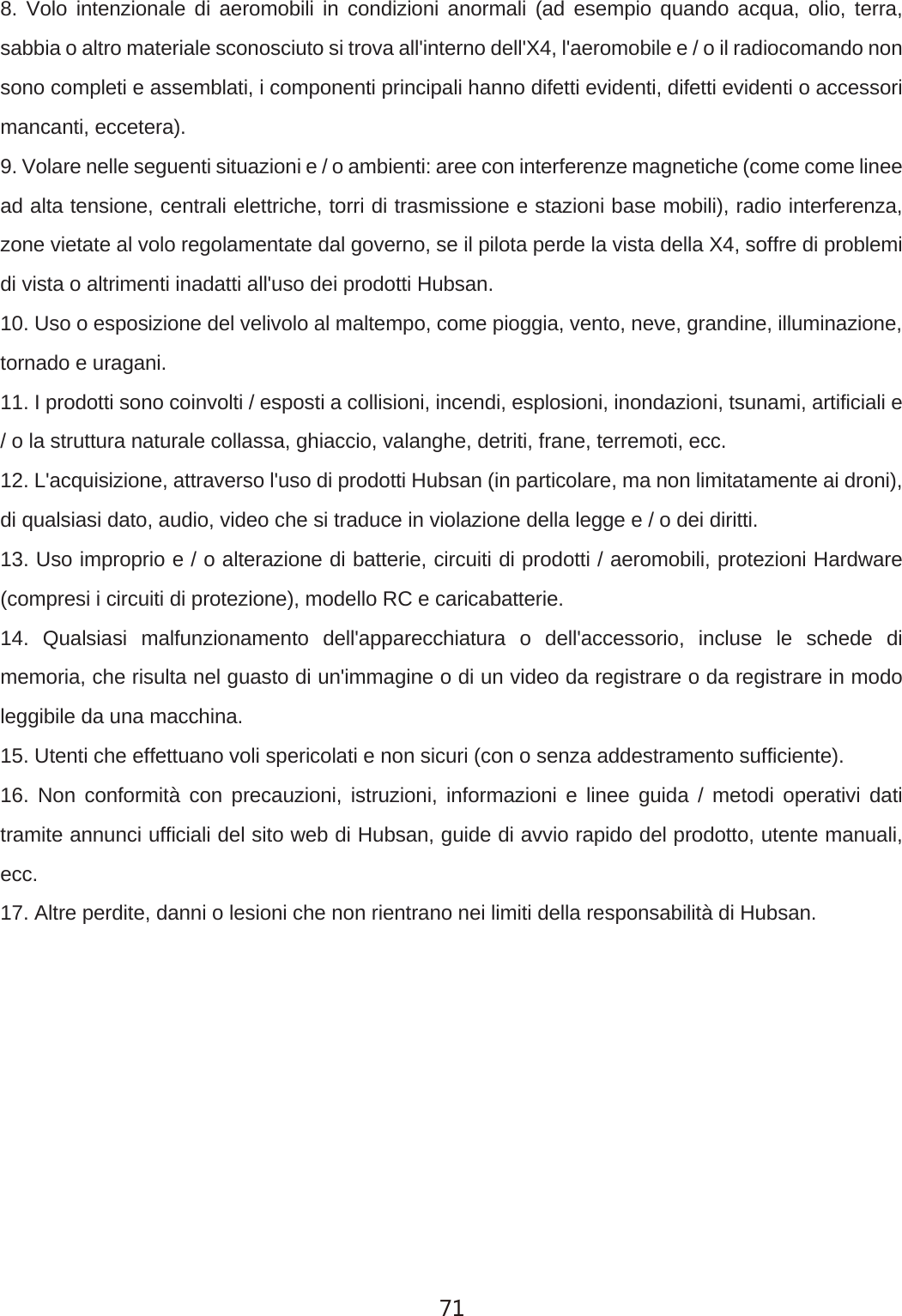 8. Volo intenzionale di aeromobili in condizioni anormali (ad esempio quando acqua, olio, terra, sabbia o altro materiale sconosciuto si trova all'interno dell'X4, l'aeromobile e / o il radiocomando non sono completi e assemblati, i componenti principali hanno difetti evidenti, difetti evidenti o accessori mancanti, eccetera).9. Volare nelle seguenti situazioni e / o ambienti: aree con interferenze magnetiche (come come linee ad alta tensione, centrali elettriche, torri di trasmissione e stazioni base mobili), radio interferenza, zone vietate al volo regolamentate dal governo, se il pilota perde la vista della X4, soffre di problemi di vista o altrimenti inadatti all'uso dei prodotti Hubsan.10. Uso o esposizione del velivolo al maltempo, come pioggia, vento, neve, grandine, illuminazione, tornado e uragani.11. I prodotti sono coinvolti / esposti a collisioni, incendi, esplosioni, inondazioni, tsunami, artificiali e / o la struttura naturale collassa, ghiaccio, valanghe, detriti, frane, terremoti, ecc.12. L'acquisizione, attraverso l'uso di prodotti Hubsan (in particolare, ma non limitatamente ai droni), di qualsiasi dato, audio, video che si traduce in violazione della legge e / o dei diritti.13. Uso improprio e / o alterazione di batterie, circuiti di prodotti / aeromobili, protezioni Hardware (compresi i circuiti di protezione), modello RC e caricabatterie.14. Qualsiasi malfunzionamento dell'apparecchiatura o dell'accessorio, incluse le schede di memoria, che risulta nel guasto di un'immagine o di un video da registrare o da registrare in modo leggibile da una macchina.15. Utenti che effettuano voli spericolati e non sicuri (con o senza addestramento sufficiente).16. Non conformit&agrave; con precauzioni, istruzioni, informazioni e linee guida / metodi operativi dati tramite annunci ufficiali del sito web di Hubsan, guide di avvio rapido del prodotto, utente manuali, ecc.17. Altre perdite, danni o lesioni che non rientrano nei limiti della responsabilit&agrave; di Hubsan.