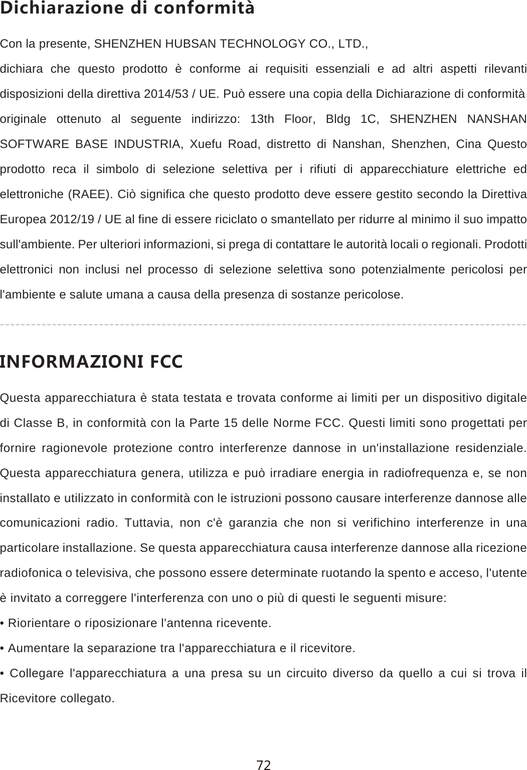 *OINOGXG`OUTKJOIUTLUXSOZCon la presente, SHENZHEN HUBSAN TECHNOLOGY CO., LTD.,dichiara che questo prodotto &egrave; conforme ai requisiti essenziali e ad altri aspetti rilevanti disposizioni della direttiva 2014/53 / UE. Pu&ograve; essere una copia della Dichiarazione di conformit&agrave;originale ottenuto al seguente indirizzo: 13th Floor, Bldg 1C, SHENZHEN NANSHAN SOFTWARE BASE INDUSTRIA, Xuefu Road, distretto di Nanshan, Shenzhen, Cina Questo prodotto reca il simbolo di selezione selettiva per i rifiuti di apparecchiature elettriche ed elettroniche (RAEE). Ci&ograve; significa che questo prodotto deve essere gestito secondo la Direttiva Europea 2012/19 / UE al fine di essere riciclato o smantellato per ridurre al minimo il suo impatto sull'ambiente. Per ulteriori informazioni, si prega di contattare le autorit&agrave; locali o regionali. Prodotti elettronici non inclusi nel processo di selezione selettiva sono potenzialmente pericolosi per l'ambiente e salute umana a causa della presenza di sostanze pericolose./4,583'@/54/,))Questa apparecchiatura &egrave; stata testata e trovata conforme ai limiti per un dispositivo digitale di Classe B, in conformit&agrave; con la Parte 15 delle Norme FCC. Questi limiti sono progettati per fornire ragionevole protezione contro interferenze dannose in un'installazione residenziale. Questa apparecchiatura genera, utilizza e pu&ograve; irradiare energia in radiofrequenza e, se non installato e utilizzato in conformit&agrave; con le istruzioni possono causare interferenze dannose alle comunicazioni radio. Tuttavia, non c'&egrave; garanzia che non si verifichino interferenze in una particolare installazione. Se questa apparecchiatura causa interferenze dannose alla ricezione radiofonica o televisiva, che possono essere determinate ruotando la spento e acceso, l'utente &egrave; invitato a correggere l'interferenza con uno o pi&ugrave; di questi le seguenti misure:&bull; Riorientare o riposizionare l'antenna ricevente.&bull; Aumentare la separazione tra l'apparecchiatura e il ricevitore.&bull; Collegare l'apparecchiatura a una presa su un circuito diverso da quello a cui si trova il Ricevitore collegato.