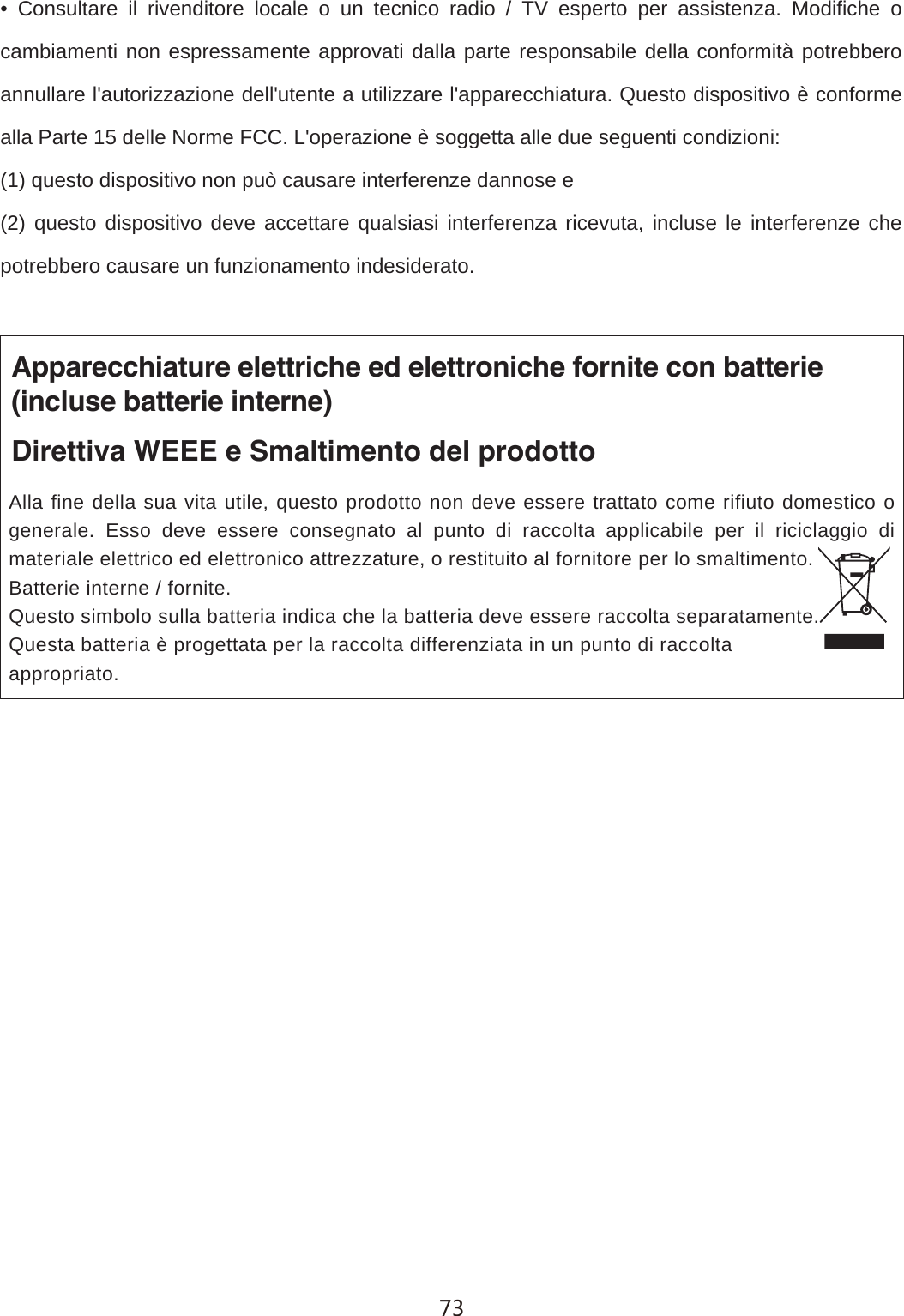 &bull; Consultare il rivenditore locale o un tecnico radio / TV esperto per assistenza. Modifiche o cambiamenti non espressamente approvati dalla parte responsabile della conformit&agrave; potrebbero annullare l'autorizzazione dell'utente a utilizzare l'apparecchiatura. Questo dispositivo &egrave; conforme alla Parte 15 delle Norme FCC. L'operazione &egrave; soggetta alle due seguenti condizioni:(1) questo dispositivo non pu&ograve; causare interferenze dannose e(2) questo dispositivo deve accettare qualsiasi interferenza ricevuta, incluse le interferenze che potrebbero causare un funzionamento indesiderato.Apparecchiature elettriche ed elettroniche fornite con batterie(incluse batterie interne)Direttiva WEEE e Smaltimento del prodottoAlla fine della sua vita utile, questo prodotto non deve essere trattato come rifiuto domestico o generale. Esso deve essere consegnato al punto di raccolta applicabile per il riciclaggio di materiale elettrico ed elettronico attrezzature, o restituito al fornitore per lo smaltimento.Batterie interne / fornite. Questo simbolo sulla batteria indica che la batteria deve essere raccolta separatamente.Questa batteria &egrave; progettata per la raccolta differenziata in un punto di raccolta appropriato.