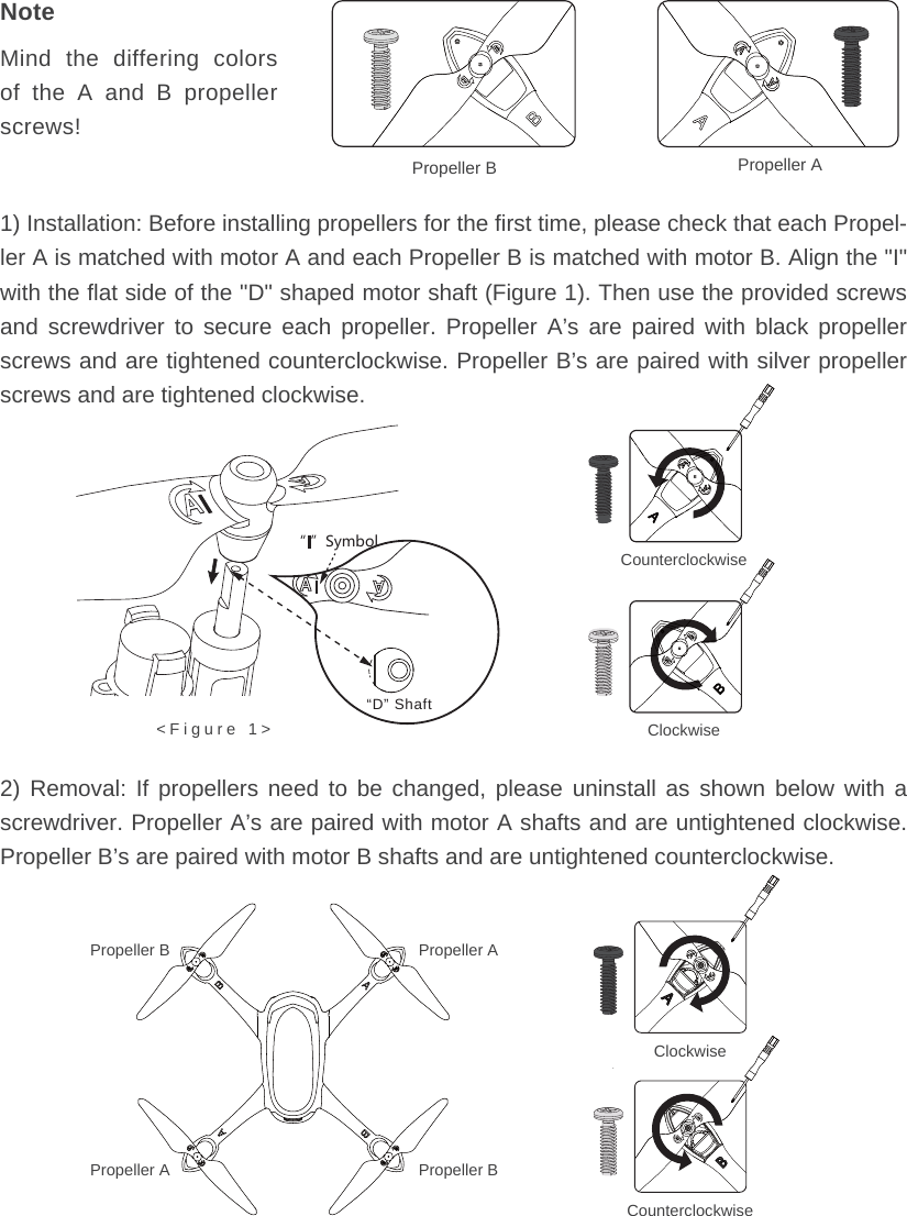 Propeller B Propeller A1) Installation: Before installing propellers for the first time, please check that each Propel-ler A is matched with motor A and each Propeller B is matched with motor B. Align the &quot;I&quot; with the flat side of the &quot;D&quot; shaped motor shaft (Figure 1). Then use the provided screws and screwdriver to secure each propeller. Propeller A’s are paired with black propeller screws and are tightened counterclockwise. Propeller B’s are paired with silver propeller screws and are tightened clockwise.2) Removal: If propellers need to be changed, please uninstall as shown below with a screwdriver. Propeller A’s are paired with motor A shafts and are untightened clockwise. Propeller B’s are paired with motor B shafts and are untightened counterclockwise.Propeller APropeller BPropeller BPropeller AClockwise&apos;(CounterclockwiseNoteMind the differing colors of the A and B propeller screws!“D” Shaft&lt;Figure 1&gt;Ȕȕ9_SHURCounterclockwiseClockwise