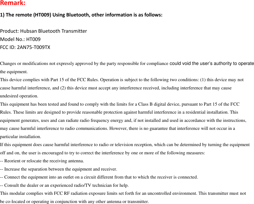 Remark:   1) The remote (HT009) Using Bluetooth, other information is as follows:  Product: Hubsan Bluetooth Transmitter Model No.: HT009 FCC ID: 2AN75-T009TX  Changes or modifications not expressly approved by the party responsible for compliance could void the user’s authority to operate the equipment. This device complies with Part 15 of the FCC Rules. Operation is subject to the following two conditions: (1) this device may not cause harmful interference, and (2) this device must accept any interference received, including interference that may cause undesired operation. This equipment has been tested and found to comply with the limits for a Class B digital device, pursuant to Part 15 of the FCC Rules. These limits are designed to provide reasonable protection against harmful interference in a residential installation. This equipment generates, uses and can radiate radio frequency energy and, if not installed and used in accordance with the instructions, may cause harmful interference to radio communications. However, there is no guarantee that interference will not occur in a particular installation. If this equipment does cause harmful interference to radio or television reception, which can be determined by turning the equipment off and on, the user is encouraged to try to correct the interference by one or more of the following measures: -- Reorient or relocate the receiving antenna. -- Increase the separation between the equipment and receiver. -- Connect the equipment into an outlet on a circuit different from that to which the receiver is connected. -- Consult the dealer or an experienced radio/TV technician for help. This modular complies with FCC RF radiation exposure limits set forth for an uncontrolled environment. This transmitter must not be co-located or operating in conjunction with any other antenna or transmitter.                         