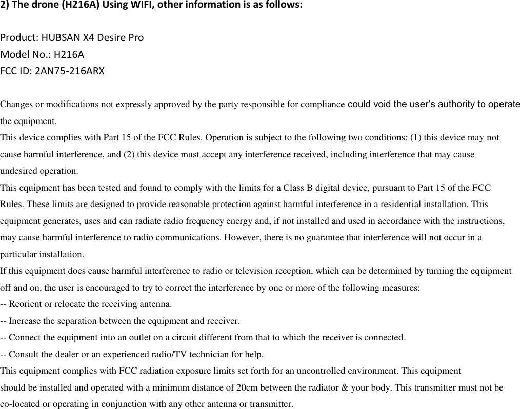   2) The drone (H216A) Using WIFI, other information is as follows:  Product: HUBSAN X4 Desire Pro Model No.: H216A FCC ID: 2AN75-216ARX  Changes or modifications not expressly approved by the party responsible for compliance could void the user’s authority to operate the equipment. This device complies with Part 15 of the FCC Rules. Operation is subject to the following two conditions: (1) this device may not cause harmful interference, and (2) this device must accept any interference received, including interference that may cause undesired operation. This equipment has been tested and found to comply with the limits for a Class B digital device, pursuant to Part 15 of the FCC Rules. These limits are designed to provide reasonable protection against harmful interference in a residential installation. This equipment generates, uses and can radiate radio frequency energy and, if not installed and used in accordance with the instructions, may cause harmful interference to radio communications. However, there is no guarantee that interference will not occur in a particular installation. If this equipment does cause harmful interference to radio or television reception, which can be determined by turning the equipment off and on, the user is encouraged to try to correct the interference by one or more of the following measures: -- Reorient or relocate the receiving antenna. -- Increase the separation between the equipment and receiver. -- Connect the equipment into an outlet on a circuit different from that to which the receiver is connected. -- Consult the dealer or an experienced radio/TV technician for help. This equipment complies with FCC radiation exposure limits set forth for an uncontrolled environment. This equipment should be installed and operated with a minimum distance of 20cm between the radiator &amp; your body. This transmitter must not be co-located or operating in conjunction with any other antenna or transmitter. 