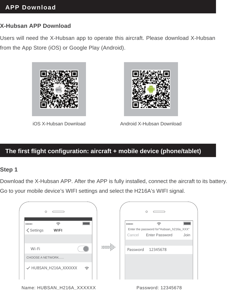 APP DownloadStep 1Download the X-Hubsan APP. After the APP is fully installed, connect the aircraft to its battery. Go to your mobile device’s WIFI settings and select the H216A’s WIFI signal.The first flight configuration: aircraft + mobile device (phone/tablet)Name: HUBSAN_H216A_XXXXXX Password: 12345678Settings WIFI=O,O.;(9&apos;4E.&apos;E&gt;&gt;&gt;&gt;&gt;&gt;CHOOSE A NETWORK......CancelEnter the password for”Hubsan_h216a_XXX”JoinEnter Password6GYY]UXJ iOS X-Hubsan Download Android X-Hubsan DownloadX-Hubsan APP DownloadUsers will need the X-Hubsan app to operate this aircraft. Please download X-Hubsan from the App Store (iOS) or Google Play (Android).