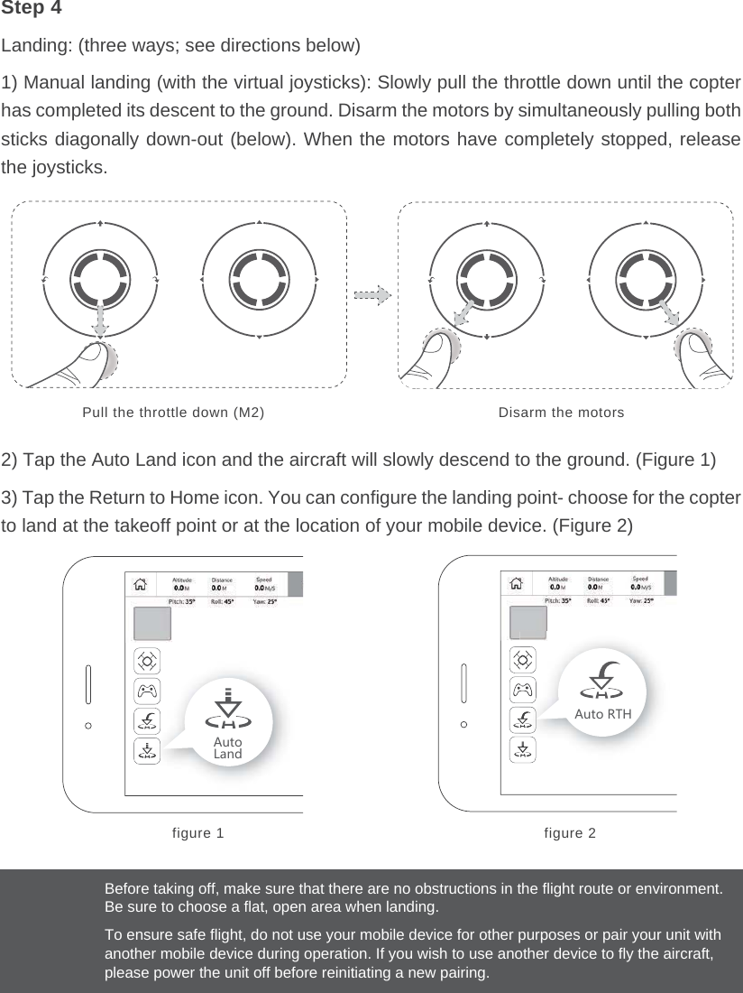 Before taking off, make sure that there are no obstructions in the flight route or environment. Be sure to choose a flat, open area when landing.To ensure safe flight, do not use your mobile device for other purposes or pair your unit with another mobile device during operation. If you wish to use another device to fly the aircraft, please power the unit off before reinitiating a new pairing. Pull the throttle down (M2) Disarm the motorsfigure 1 figure 2&apos;[ZU2GTJ&apos;[ZU8:.Step 4Landing: (three ways; see directions below)1) Manual landing (with the virtual joysticks): Slowly pull the throttle down until the copter has completed its descent to the ground. Disarm the motors by simultaneously pulling both sticks diagonally down-out (below). When the motors have completely stopped, release the joysticks.2) Tap the Auto Land icon and the aircraft will slowly descend to the ground. (Figure 1)3) Tap the Return to Home icon. You can configure the landing point- choose for the copter to land at the takeoff point or at the location of your mobile device. (Figure 2)