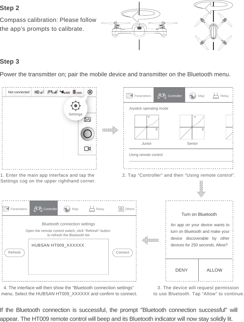 Power the transmitter on; pair the mobile device and transmitter on the Bluetooth menu.Step 31. Enter the main app interface and tap the Settings cog on the upper righthand corner.2. Tap “Controller” and then “Using remote control”.3. The device will request permission to use Bluetooth. Tap “Allow” to continue.4. The interface will then show the “Bluetooth connection settings” menu. Select the HUBSAN HT009_XXXXXX and confirm to connect.SettingsStep 2Compass calibration: Please follow the app’s prompts to calibrate.If the Bluetooth connection is successful, the prompt &quot;Bluetooth connection successful&quot; will appear. The HT009 remote control will beep and its Bluetooth indicator will now stay solidly lit.Not connected Parameters Map RelayControllerUsing remote controlJunior SeniorJoystick operating modeTurn on BluetoothDENY ALLOWAn app on your device wants to turn on Bluetooth and make your device discoverable by other devices for 250 seconds. Allow?Bluetooth connection settingsRefreshOpen the remote control switch, click “Refresh” button to refresh the Bluetooth listConnectHUBSAN HT009_XXXXXXParameters Map Relay OthersController