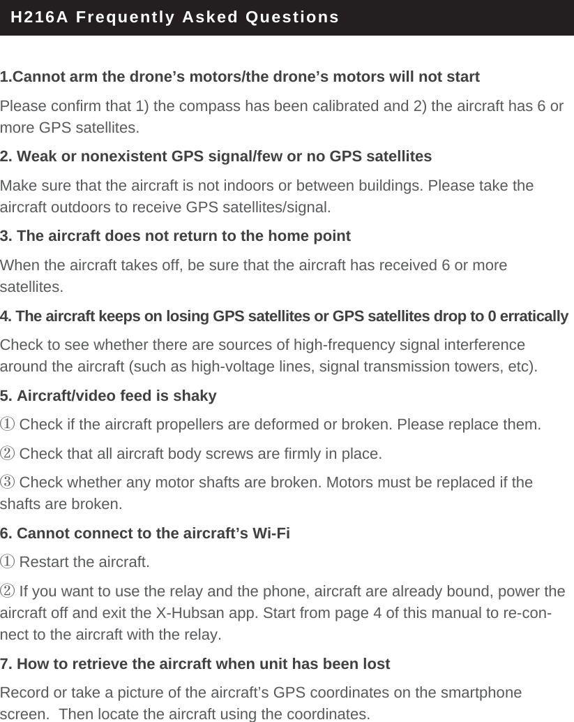 H216A Frequently Asked Questions1.Cannot arm the drone’s motors/the drone’s motors will not startPlease confirm that 1) the compass has been calibrated and 2) the aircraft has 6 or more GPS satellites. 2. Weak or nonexistent GPS signal/few or no GPS satellitesMake sure that the aircraft is not indoors or between buildings. Please take the aircraft outdoors to receive GPS satellites/signal.3. The aircraft does not return to the home pointWhen the aircraft takes off, be sure that the aircraft has received 6 or more satellites.4. The aircraft keeps on losing GPS satellites or GPS satellites drop to 0 erraticallyCheck to see whether there are sources of high-frequency signal interference around the aircraft (such as high-voltage lines, signal transmission towers, etc).5. Aircraft/video feed is shaky① Check if the aircraft propellers are deformed or broken. Please replace them.② Check that all aircraft body screws are firmly in place.③ Check whether any motor shafts are broken. Motors must be replaced if the shafts are broken.6. Cannot connect to the aircraft’s Wi-Fi① Restart the aircraft.② If you want to use the relay and the phone, aircraft are already bound, power the aircraft off and exit the X-Hubsan app. Start from page 4 of this manual to re-con-nect to the aircraft with the relay.7. How to retrieve the aircraft when unit has been lostRecord or take a picture of the aircraft’s GPS coordinates on the smartphone screen.  Then locate the aircraft using the coordinates.