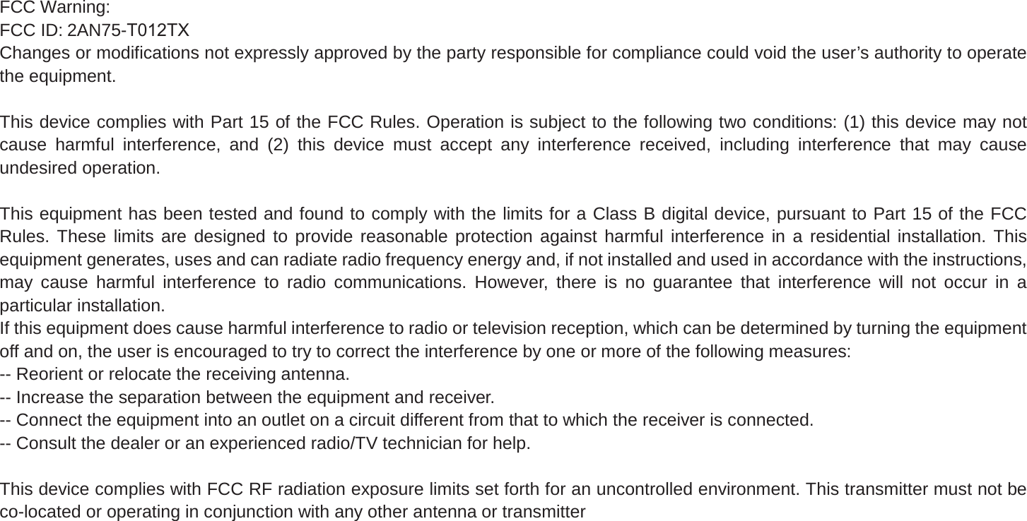 FCC Warning:FCC ID: 2AN75-T012TXChanges or modifications not expressly approved by the party responsible for compliance could void the user’s authority to operate the equipment. This device complies with Part 15 of the FCC Rules. Operation is subject to the following two conditions: (1) this device may not cause harmful interference, and (2) this device must accept any interference received, including interference that may cause undesired operation. This equipment has been tested and found to comply with the limits for a Class B digital device, pursuant to Part 15 of the FCC Rules. These limits are designed to provide reasonable protection against harmful interference in a residential installation. This equipment generates, uses and can radiate radio frequency energy and, if not installed and used in accordance with the instructions, may cause harmful interference to radio communications. However, there is no guarantee that interference will not occur in a particular installation.If this equipment does cause harmful interference to radio or television reception, which can be determined by turning the equipment off and on, the user is encouraged to try to correct the interference by one or more of the following measures:-- Reorient or relocate the receiving antenna.-- Increase the separation between the equipment and receiver.-- Connect the equipment into an outlet on a circuit different from that to which the receiver is connected.-- Consult the dealer or an experienced radio/TV technician for help. This device complies with FCC RF radiation exposure limits set forth for an uncontrolled environment. This transmitter must not be co-located or operating in conjunction with any other antenna or transmitter