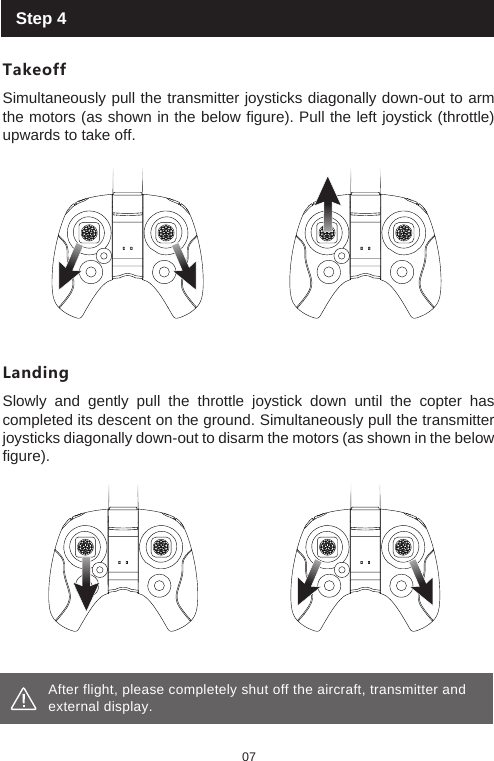 07After flight, please completely shut off the aircraft, transmitter and external display. Step 4TakeoffSimultaneously pull the transmitter joysticks diagonally down-out to arm the motors (as shown in the below figure). Pull the left joystick (throttle) upwards to take off. LandingSlowly and gently pull the throttle joystick down until the copter has completed its descent on the ground. Simultaneously pull the transmitter joysticks diagonally down-out to disarm the motors (as shown in the below figure).