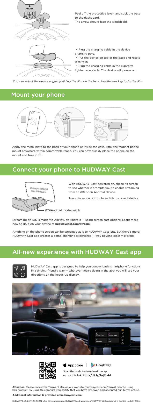 Connect your phone to HUDWAY CastPeel off the protective layer, and stick the base to the dashboard. The arrow should face the windshield. ・ Plug the charging cable in the device   charging port. ・ Put the device on top of the base and rotate    it to ﬁt in. ・ Plug the charging cable in the cigarette lighter receptacle. The device will power on.All-new experience with HUDWAY Cast appWith HUDWAY Cast powered on, check its screen to see whether it prompts you to enable streaming from an iOS or an Android device. Attention: Please review the Terms of Use on our website (hudwaycast.com/terms) prior to using this product. By using this product you certify that you have reviewed and accepted our Terms of Use. Additional information is provided at hudwaycast.comYou can adjust the device angle by sliding the disc on the base. Use the hex key to ﬁx the disc.iOS/Android mode switchHUDWAY LLC, 2017, CA 90292 USA. All right reserved. HUDWAY is a trademark of HUDWAY LLC registered in the U.S. Made in China.Press the mode button to switch to correct device.FRONTFRONTStreaming on iOS is made via AirPlay, on Android — using screen cast options. Learn more how to do it on your device at hudwaycast.com/streamAnything on the phone screen can be streamed as is to HUDWAY Cast lens. But there’s more: HUDWAY Cast app creates a game-changing experience — way beyond plain mirroring.  Mount your phoneApply the metal plate to the back of your phone or inside the case. Aﬃx the magnet phone mount anywhere within comfortable reach. You can now quickly place the phone on the mount and take it off.HUDWAY Cast app is designed to help you control basic smartphone functions in a driving-friendly way — whatever you’re doing in the app, you will see your directions on the heads-up display. Scan the code to download the appor use this link: http://bit.ly/2wj2u4d