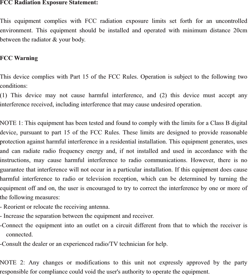 FCC Radiation Exposure Statement:This equipment complies with FCC radiation exposure limits set forth for an uncontrolled environment. This equipment should be installed and operated with minimum distance 20cm between the radiator &amp; your body.FCC Warning This device complies with Part 15 of the FCC Rules. Operation is subject to the following two conditions: (1) This device may not cause harmful interference, and (2) this device must accept any interference received, including interference that may cause undesired operation. NOTE 1: This equipment has been tested and found to comply with the limits for a Class B digital device, pursuant to part 15 of the FCC Rules. These limits are designed to provide reasonable protection against harmful interference in a residential installation. This equipment generates, uses and can radiate radio frequency energy and, if not installed and used in accordance with the instructions, may cause harmful interference to radio communications. However, there is no guarantee that interference will not occur in a particular installation. If this equipment does cause harmful interference to radio or television reception, which can be determined by turning the equipment off and on, the user is encouraged to try to correct the interference by one or more of the following measures: - Reorient or relocate the receiving antenna. - Increase the separation between the equipment and receiver. -Connect the equipment into an outlet on a circuit different from that to which the receiver is connected. -Consult the dealer or an experienced radio/TV technician for help. NOTE 2: Any changes or modifications to this unit not expressly approved by the party responsible for compliance could void the user&apos;s authority to operate the equipment. 