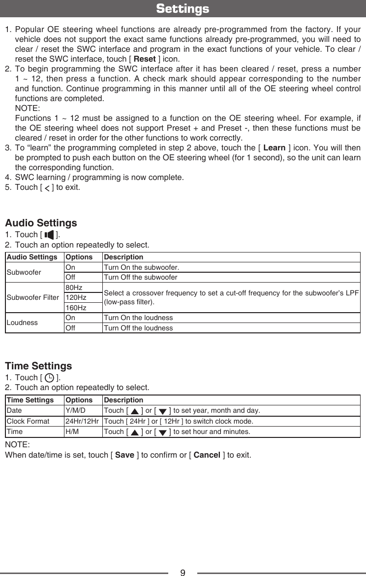 91.  Popular OE steering wheel functions are already pre-programmed from the factory. If your vehicle does not support the exact same functions already pre-programmed, you will need to clear / reset the SWC interface and program in the exact functions of your vehicle. To clear / reset the SWC interface, touch [ Reset ] icon.2.  To begin programming the SWC interface after it has been cleared / reset, press a number 1 ~ 12, then press a function. A check mark should appear corresponding to the number and function. Continue programming in this manner until all of the OE steering wheel control functions are completed.    NOTE:    Functions 1 ~ 12 must be assigned to a function on the OE steering wheel. For example, if the OE steering wheel does not support Preset + and Preset -, then these functions must be cleared / reset in order for the other functions to work correctly.3.  To &ldquo;learn&rdquo; the programming completed in step 2 above, touch the [ Learn ] icon. You will then be prompted to push each button on the OE steering wheel (for 1 second), so the unit can learn the corresponding function.4.   SWC learning / programming is now complete.5.   Touch  [   ] to exit.Audio Settings1.  Touch [   ].2.  Touch an option repeatedly to select.Audio Settings Options DescriptionSubwoofer On Turn On the subwoofer.Off Turn Off the subwooferSubwoofer Filter80Hz Select a crossover frequency to set a cut-off frequency for the subwoofer&rsquo;s LPF (low-pass lter).120Hz160HzLoudness On Turn On the loudnessOff Turn Off the loudnessTime Settings1.  Touch [   ].2.  Touch an option repeatedly to select.Time Settings Options DescriptionDate Y/M/D Touch [   ] or [   ] to set year, month and day.Clock Format 24Hr/12Hr Touch [ 24Hr ] or [ 12Hr ] to switch clock mode.Time H/M Touch [   ] or [   ] to set hour and minutes.NOTE:When date/time is set, touch [ Save ] to conrm or [ Cancel ] to exit.Settings
