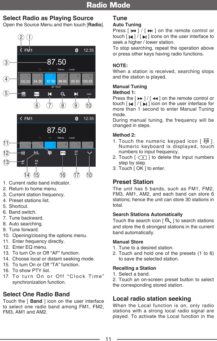 11Radio ModeSelect Radio as Playing SourceOpen the Source Menu and then touch [Radio].143256 7 8 109121316 17 101514111.   Current radio band indicator.2.   Return to home menu.3.   Current station frequency.4.   Preset stations list.5.   Shortcut.6.   Band  switch.7.   Tune  backward.8.   Auto  searching.9.   Tune  forward.10.   Opening/closing the options menu.11.  Enter frequency directly.12.   Enter EQ menu.13.   To turn On or Off &ldquo;AF&rdquo; function.14.   Choose local or distant seeking mode.15.   To turn On or Off &ldquo;TA&rdquo; function.16.   To show PTY list.17.  To turn On or Off &ldquo;Clock Time&rdquo; synchronization function.Select One Radio BandTouch the [ Band ] icon on the user interface to select one radio band among FM1, FM2, FM3, AM1 and AM2.TuneAuto TuningPress [   ] / [   ] on the remote control or touch [   ] / [   ] icons on the user interface to seek a higher / lower station.To stop searching, repeat the operation above or press other keys having radio functions.NOTE:When a station is received, searching stops and the station is played.Manual TuningMethod 1: Press the [   ] / [   ] on the remote control or touch [   ] / [   ] icon on the user interface for more than 1 second to enter Manual Tuning mode.During manual tuning, the frequency will be changed in steps.Method 2: 1.  Touch the numeric keypad icon [   ]. Numeric keyboard is displayed, touch numbers to input frequency.2.   Touch  [   ] to delete the input numbers step by step.3.  Touch [ OK ] to enter. Preset StationThe unit has 5 bands, such as FM1, FM2, FM3, AM1, AM2, and each band can store 6 stations; hence the unit can store 30 stations in total.Search Stations AutomaticallyTouch the search icon [   ] to search stations and store the 6 strongest stations in the current band automatically.Manual Store1.  Tune to a desired station.2.  Touch and hold one of the presets (1 to 6) to save the selected station.Recalling a Station1.  Select a band.2. Touch an on-screen preset button to select the corresponding stored station.Local radio station seekingWhen the Local function is on, only radio stations with a strong local radio signal are played. To activate the Local function in the 