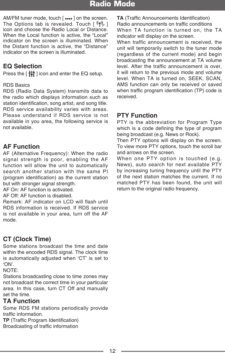 12Radio ModeAM/FM tuner mode, touch [   ] on the screen. The Options tab is revealed. Touch [   ] icon and choose the Radio Local or Distance. When the Local function is active, the &ldquo;Local&rdquo; indicator on the screen is illuminated. When the Distant function is active, the &ldquo;Distance&rdquo; indicator on the screen is illuminated.EQ SelectionPress the [   ] icon and enter the EQ setup.RDS BasicsRDS (Radio Data System) transmits data to the radio which displays information such as station identication, song artist, and song title.RDS service availability varies with areas. Please understand if RDS service is not available in you area, the following service is not available.AF FunctionAF (Alternative Frequency): When the radio signal strength is poor, enabling the AF function will allow the unit to automatically search another station with the same PI (program identification) as the current station but with stronger signal strength.AF On: AF function is activated.AF Off: AF function is disabled.Remark: AF indicator on LCD will flash until RDS information is received. If RDS service is not available in your area, turn off the AF mode.CT (Clock Time)Some stations broadcast the time and date within the encoded RDS signal. The clock time is automatically adjusted when &lsquo;CT&rsquo; is set to &lsquo;ON&rsquo;.NOTE:  Stations broadcasting close to time zones may not broadcast the correct time in your particular area. In this case, turn CT Off and manually set the time.TA FunctionSome RDS FM stations periodically provide trafc information.TP (Trafc Program Identication)Broadcasting of trafc informationTA (Trafc Announcements Identication)Radio announcements on trafc conditionsWhen TA function is turned on, the TA indicator will display on the screen.When traffic announcement is received, the unit will temporarily switch to the tuner mode (regardless of the current mode) and begin broadcasting the announcement at TA volume level. After the traffic announcement is over, it will return to the previous mode and volume level. When TA is turned on, SEEK, SCAN, AMS function can only be received or saved when trafc program identication (TP) code is received.PTY Function PTY is the abbreviation for Program Type which is a code defining the type of program being broadcast (e.g. News or Rock). Then PTY options will display on the screen. To view more PTY options, touch the scroll bar and arrows on the screen. When one PTY option is touched (e.g. News), auto search for next available PTY by increasing tuning frequency until the PTY of the next station matches the current. If no matched PTY has been found, the unit will return to the original radio frequency.   