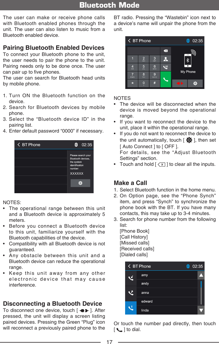 17The user can make or receive phone calls with Bluetooth enabled phones through the unit. The user can also listen to music from a Bluetooth enabled device.Pairing Bluetooth Enabled DevicesTo connect your Bluetooth phone to the unit, the user needs to pair the phone to the unit. Pairing needs only to be done once. The user can pair up to ve phones.The user can search for Bluetooth head units by mobile phone.1.  Turn ON the Bluetooth function on the device.2.  Search for Bluetooth devices by mobile phone. 3.  Select the &ldquo;Bluetooth device ID&rdquo; in the pairing list.4.   Enter default password &ldquo;0000&rdquo; if necessary.NOTES:&bull;   The  operational  range  between  this  unit and a Bluetooth device is approximately 5 meters.&bull;   Before  you  connect  a  Bluetooth  device to this unit, familiarize yourself with the Bluetooth capabilities of the device.&bull;   Compatibility with all Bluetooth device is not guaranteed.&bull;   Any  obstacle  between  this  unit  and  a Bluetooth device can reduce the operational range.&bull;   Keep  this  unit  away  from  any  other  electronic device that may cause interference.Disconnecting a Bluetooth DeviceTo disconnect one device, touch [   ]. After pressed, the unit will display a screen listing paired devices. Pressing the Green &ldquo;Plug&rdquo; icon will reconnect a previously paired phone to the Bluetooth ModeBT radio. Pressing the &ldquo;Wastebin&rdquo; icon next to a device&rsquo;s name will unpair the phone from the unit.NOTES&bull;   The  device will  be disconnected  when the device is moved beyond the operational range.&bull;   If  you want  to reconnect  the device  to the unit, place it within the operational range.&bull;  If you do not want to reconnect the device to the unit automatically, touch [   ], then set   [ Auto Connect ] to [ OFF ].  For details, see the &ldquo;Adjust Bluetooth Settings&rdquo; section.&bull;   Touch and hold [   ] to clear all the inputs.Make a Call1.  Select Bluetooth function in the home menu.2.  On Option page, see the &ldquo;Phone Synch&rdquo; item, and press &ldquo;Synch&rdquo; to synchronize the phone book with the BT. If you have many contacts, this may take up to 3-4 minutes.3.  Search for phone number from the following list:   [Phone  Book]   [Call  History]   [Missed  calls]   [Received  calls]   [Dialed  calls]Or touch the number pad directly, then touch     [   ] to dial.