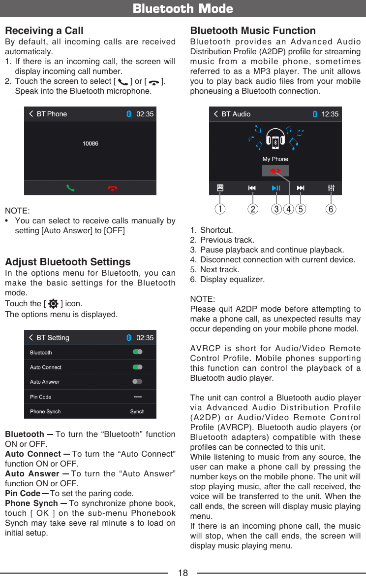 18Bluetooth ModeReceiving a CallBy default, all incoming calls are received automaticaly.1.  If there is an incoming call, the screen will display incoming call number. 2.  Touch the screen to select [   ] or [   ].  Speak into the Bluetooth microphone.NOTE:&bull;   You can select to receive calls manually by setting [Auto Answer] to [OFF]Adjust Bluetooth SettingsIn the options menu for Bluetooth, you can make the basic settings for the Bluetooth mode.Touch the [   ] icon.The options menu is displayed.Bluetooth   To turn the &ldquo;Bluetooth&rdquo; function ON or OFF.Auto Connect   To turn the &ldquo;Auto Connect&rdquo; function ON or OFF.Auto Answer   To turn the &ldquo;Auto Answer&rdquo; function ON or OFF.Pin Code   To set the paring code.Phone Synch   To synchronize phone book, touch [ OK ] on the sub-menu Phonebook Synch may take seve ral minute s to load on initial setup.Bluetooth Music FunctionBluetooth provides an Advanced Audio Distribution Prole (A2DP) prole for streaming music from a mobile phone, sometimes referred to as a MP3 player. The unit allows you to  play back audio  les from your mobile phoneusing a Bluetooth connection.11.   Shortcut.2.   Previous  track.3.   Pause playback and continue playback.4.   Disconnect connection with current device.5.   Next  track.6.   Display  equalizer.NOTE: Please quit A2DP mode before attempting to make a phone call, as unexpected results may occur depending on your mobile phone model.AVRCP is short for Audio/Video Remote Control Profile. Mobile phones supporting this function can control the playback of a Bluetooth audio player.The unit can control a Bluetooth audio player via Advanced Audio Distribution Profile (A2DP) or Audio/Video Remote Control Profile (AVRCP). Bluetooth audio players (or Bluetooth adapters) compatible with these proles can be connected to this unit.While listening to music from any source, the user can make a phone call by pressing the number keys on the mobile phone. The unit will stop playing music, after the call received, the voice will be transferred to the unit. When the call ends, the screen will display music playing menu.If there is an incoming phone call, the music will stop, when the call ends, the screen will display music playing menu.