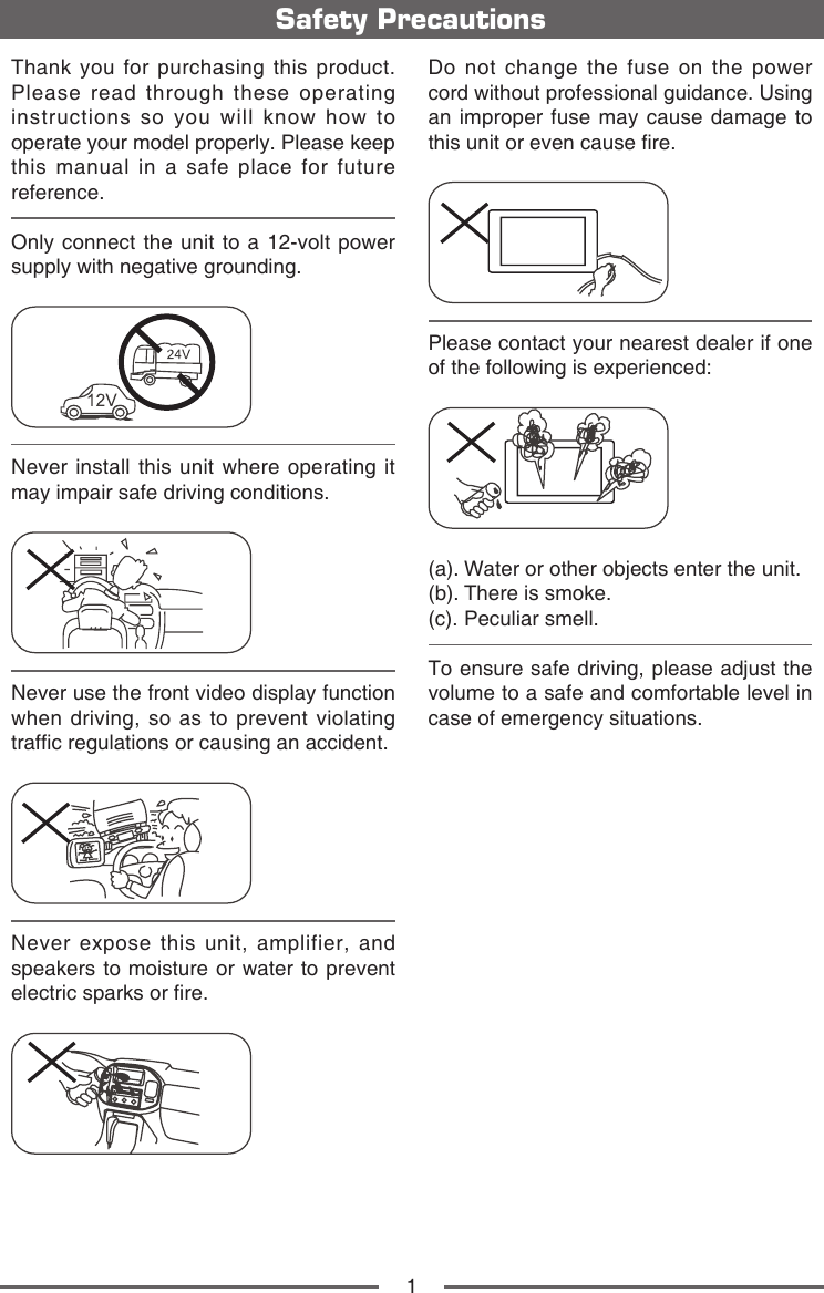 1Safety PrecautionsDo not change the fuse on the power cord without professional guidance. Using an improper fuse may cause damage to this unit or even cause re.Please contact your nearest dealer if one of the following is experienced:(a).  Water or other objects enter the unit. (b). There is smoke.(c). Peculiar smell.To ensure safe driving, please adjust the volume to a safe and comfortable level in case of emergency situations.Thank you for purchasing this product. Please read through these operating instructions so you will know how to operate your model properly. Please keep this manual in a safe place for future reference.Only connect the unit to a 12-volt power supply with negative grounding.Never install this unit where operating it may impair safe driving conditions.Never use the front video display function when driving, so as to prevent violating trafc regulations or causing an accident.Never expose this unit, amplifier, and speakers to moisture or water to prevent electric sparks or re.