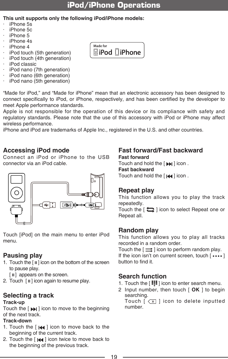 19This unit supports only the following iPod/iPhone models:&middot;  iPhone 5s&middot;  iPhone 5c&middot;  iPhone 5&middot;  iPhone 4s&middot;  iPhone 4&middot;  iPod touch (5th generation)&middot;  iPod touch (4th generation)&middot;  iPod classic&middot;  iPod nano (7th generation)&middot;  iPod nano (6th generation)&middot;  iPod nano (5th generation)&ldquo;Made for iPod,&rdquo; and &ldquo;Made for iPhone&rdquo; mean that an electronic accessory has been designed to connect specically to  iPod, or iPhone, respectively, and has been certied by the developer to meet Apple performance standards.Apple is not responsible for the operation of this device or its compliance with safety and regulatory standards. Please note that the use of this accessory with iPod or iPhone may affect wireless performance. iPhone and iPod are trademarks of Apple Inc., registered in the U.S. and other countries.iPod/iPhone OperationsAccessing iPod modeConnect an iPod or iPhone to the USB connector via an iPod cable.Touch [iPod] on the main menu to enter iPod menu.Pausing play1.   Touch the [   ] icon on the bottom of the screen to pause play.   [   ]  appears on the screen.2.   Touch  [   ] icon again to resume play.Selecting a trackTrack-up Touch the [   ] icon to move to the beginning of the next track.Track-down1.  Touch the [   ] icon to move back to the beginning of the current track.2.  Touch the [   ] icon twice to move back to the beginning of the previous track.Fast forward/Fast backwardFast forwardTouch and hold the [   ] icon .Fast backward Touch and hold the [   ] icon .Repeat playThis function allows you to play the track repeatedly.Touch the [   ] icon to select Repeat one or Repeat all.Random playThis function allows you to play all tracks recorded in a random order.Touch the [   ] icon to perform random play.If the icon isn&rsquo;t on current screen, touch [   ] button to nd it.Search function1.   Touch the [   ] icon to enter search menu. 2   Input number, then touch [ OK ] to begin searching.   Touch  [   ] icon to delete inputted number.