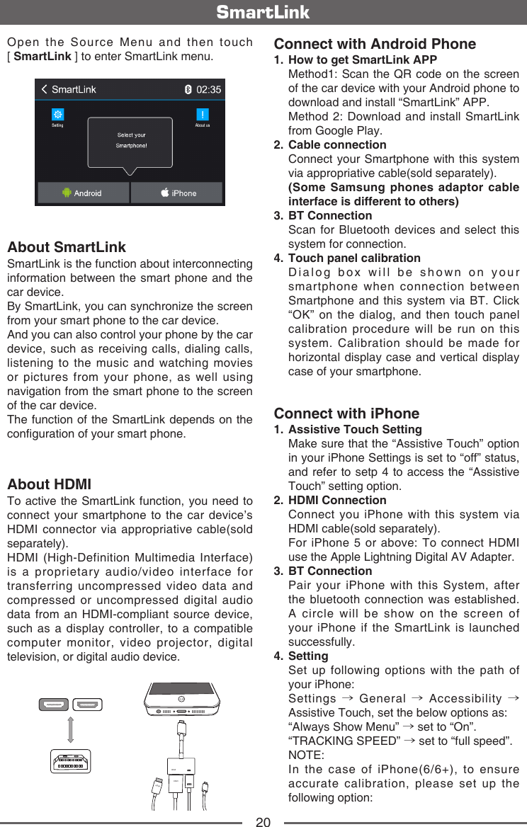 20SmartLinkOpen  the  Source  Menu  and  then  touch              [ SmartLink ] to enter SmartLink menu.About SmartLinkSmartLink is the function about interconnecting information between the smart phone and the car device.By SmartLink, you can synchronize the screen from your smart phone to the car device. And you can also control your phone by the car device, such as receiving calls, dialing calls, listening to the music and watching movies or pictures from your phone, as well using navigation from the smart phone to the screen of the car device.The function of the SmartLink depends on the conguration of your smart phone.About HDMITo active the SmartLink function, you need to connect your smartphone to the car device&rsquo;s HDMI connector via appropriative cable(sold separately).HDMI (High-Definition Multimedia Interface) is a proprietary audio/video interface for transferring uncompressed video data and compressed or uncompressed digital audio data from an HDMI-compliant source device, such as a display controller, to a compatible computer monitor, video projector, digital television, or digital audio device. HDMIHDMIHDMIHDMIConnect with Android Phone1.   How to get SmartLink APP   Method1: Scan the QR code on the screen of the car device with your Android phone to download and install &ldquo;SmartLink&rdquo; APP.   Method 2: Download and install SmartLink from Google Play.2.   Cable  connection   Connect your Smartphone with this system via appropriative cable(sold separately).   (Some Samsung phones adaptor cable interface is different to others)3.   BT  Connection   Scan for Bluetooth devices and select this system for connection.4.   Touch panel calibration   Dialog box will be shown on your smartphone when connection between Smartphone and this system via BT. Click &ldquo;OK&rdquo; on the dialog, and then touch panel calibration procedure will be run on this system. Calibration should be made for horizontal display case and vertical display case of your smartphone.Connect with iPhone1.   Assistive Touch Setting   Make sure that the &ldquo;Assistive Touch&rdquo; option in your iPhone Settings is set to &ldquo;off&rdquo; status, and refer to setp 4 to access the &ldquo;Assistive Touch&rdquo; setting option.2.   HDMI  Connection   Connect you iPhone with this system via HDMI cable(sold separately).   For iPhone 5 or above: To connect HDMI use the Apple Lightning Digital AV Adapter.3.   BT  Connection   Pair your iPhone with this System, after the bluetooth connection was established. A circle will be show on the screen of your iPhone if the SmartLink is launched successfully.4.   Setting   Set up following options with the path of your iPhone:   Settings  &rarr; General &rarr; Accessibility &rarr; Assistive Touch, set the below options as:   &ldquo;Always Show Menu&rdquo; &rarr; set to &ldquo;On&rdquo;.   &ldquo;TRACKING  SPEED&rdquo;  &rarr; set to &ldquo;full speed&rdquo;.   NOTE:   In the case of iPhone(6/6+), to ensure accurate calibration, please set up the following option: