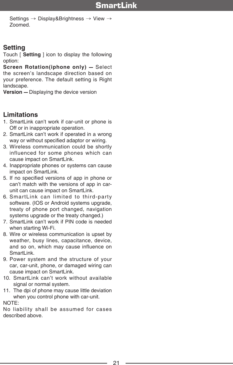 21SmartLink   Settings  &rarr; Display&amp;Brightness &rarr; View &rarr; Zoomed.SettingTouch [ Setting ] icon to display the following option:Screen Rotation(iphone only)    Select the screen&rsquo;s landscape direction based on your preference. The default setting is Right landscape.Version   Displaying the device versionLimitations1.  SmartLink can&rsquo;t work if car-unit or phone is Off or in inappropriate operation. 2.  SmartLink can&rsquo;t work if operated in a wrong way or without specied adaptor or wiring.3.  Wireless communication could be shortly influenced for some phones which can cause impact on SmartLink.4.  Inappropriate phones or systems can cause impact on SmartLink.5.  If no specied versions of  app in phone or can&rsquo;t match with the versions of app in car-unit can cause impact on SmartLink.6.  SmartLink can limited to third-party software. (IOS or Android systems upgrade, treaty of phone port changed, navigation systems upgrade or the treaty changed.) 7.  SmartLink can&rsquo;t work if PIN code is needed when starting Wi-Fi. 8.  Wire or wireless communication is upset by weather, busy lines, capacitance, device, and so on, which may cause influence on SmartLink. 9.  Power system and the structure of your car, car-unit, phone, or damaged wiring can cause impact on SmartLink.10.  SmartLink can&rsquo;t work without available signal or normal system. 11.  The dpi of phone may cause little deviation when you control phone with car-unit. NOTE: No liability shall be assumed for cases described above. 