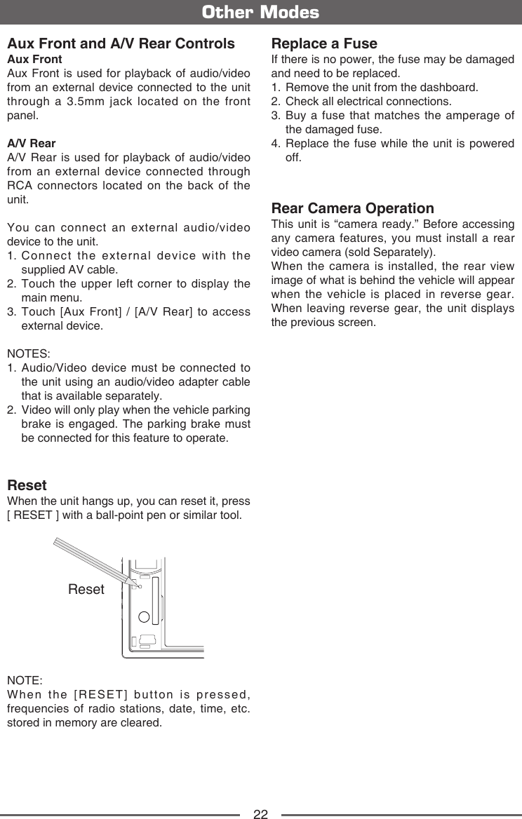 22Aux Front and A/V Rear ControlsAux Front Aux Front is used for playback of audio/video from an external device connected to the unit through a 3.5mm jack located on the front panel.A/V RearA/V Rear is used for playback of audio/video from an external device connected through RCA connectors located on the back of the unit.You can connect an external audio/video device to the unit.1.  Connect the external device with the supplied AV cable.2.  Touch the upper left corner to display the main menu.3.  Touch [Aux Front] / [A/V Rear] to access external device.NOTES: 1.  Audio/Video device must be connected to the unit using an audio/video adapter cable that is available separately.2.   Video will only play when the vehicle parking brake is engaged. The parking brake must be connected for this feature to operate.ResetWhen the unit hangs up, you can reset it, press [ RESET ] with a ball-point pen or similar tool.ResetNOTE: When the [RESET] button is pressed, frequencies of radio stations, date, time, etc. stored in memory are cleared.Other ModesReplace a FuseIf there is no power, the fuse may be damaged and need to be replaced.1.  Remove the unit from the dashboard.2.  Check all electrical connections.3.  Buy a fuse that matches the amperage of the damaged fuse.4.  Replace the fuse while the unit is powered off.Rear Camera OperationThis unit is &ldquo;camera ready.&rdquo; Before accessing any camera features, you must install a rear video camera (sold Separately).When the camera is installed, the rear view image of what is behind the vehicle will appear when the vehicle is placed in reverse gear. When leaving reverse gear, the unit displays the previous screen.
