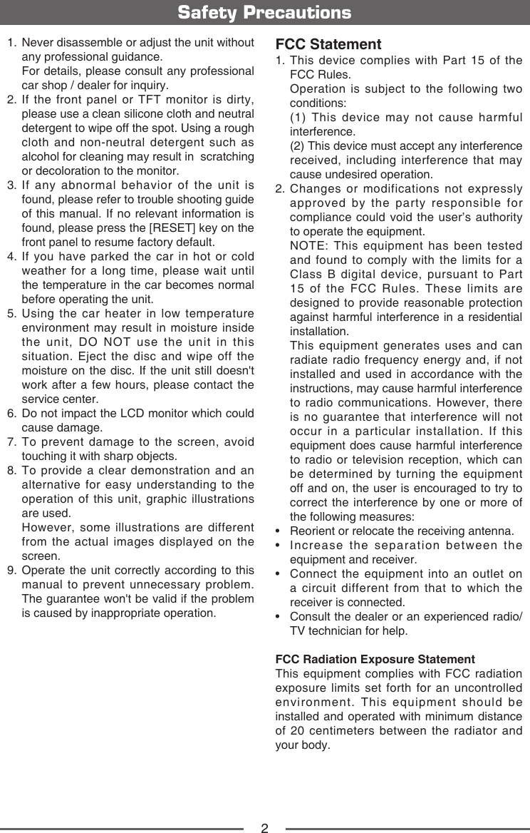 2Safety Precautions1.   Never disassemble or adjust the unit without any professional guidance.   For details, please consult any professional car shop / dealer for inquiry.2.  If the front panel or TFT monitor is dirty, please use a clean silicone cloth and neutral detergent to wipe off the spot. Using a rough cloth and non-neutral detergent such as alcohol for cleaning may result in  scratching or decoloration to the monitor.3.  If any abnormal behavior of the unit is found, please refer to trouble shooting guide of this manual. If no relevant information is found, please press the [RESET] key on the front panel to resume factory default.4.  If you have parked the car in hot or cold weather for a long time, please wait until the temperature in the car becomes normal before operating the unit.5.  Using the car heater in low temperature environment may result in moisture inside the unit, DO NOT use the unit in this situation. Eject the disc and wipe off the moisture on the disc. If the unit still doesn't work after a few hours, please contact the service center.6.  Do not impact the LCD monitor which could cause damage.7.  To prevent damage to the screen, avoid touching it with sharp objects.8.  To provide a clear demonstration and an alternative for easy understanding to the operation of this unit, graphic illustrations are used.   However, some illustrations are different from the actual images displayed on the screen.9.  Operate the unit correctly according to this manual to prevent unnecessary problem. The guarantee won't be valid if the problem is caused by inappropriate operation.FCC Statement1.  This device complies with Part 15 of the FCC Rules.   Operation is subject to the following two conditions:   (1) This device may not cause harmful interference.   (2) This device must accept any interference received, including interference that may cause undesired operation.2.  Changes or modifications not expressly approved by the party responsible for compliance could void the user&rsquo;s authority to operate the equipment.   NOTE: This equipment has been tested and found to comply with the limits for a Class B digital device, pursuant to Part 15 of the FCC Rules. These limits are designed to provide reasonable protection against harmful interference in a residential installation.   This equipment generates uses and can radiate radio frequency energy and, if not installed and used in accordance with the instructions, may cause harmful interference to radio communications. However, there is no guarantee that interference will not occur in a particular installation. If this equipment does cause harmful interference to radio or television reception, which can be determined by turning the equipment off and on, the user is encouraged to try to correct the interference by one or more of the following measures:&bull;   Reorient or relocate the receiving antenna.&bull;   Increase  the  separation  between  the equipment and receiver.&bull;   Connect  the  equipment  into  an outlet on a circuit different from that to which the receiver is connected.&bull;   Consult the dealer or an experienced radio/TV technician for help.FCC Radiation Exposure StatementThis equipment complies with FCC radiation exposure limits set forth for an uncontrolled environment. This equipment should be installed and operated with minimum distance of 20 centimeters between the radiator and your body.