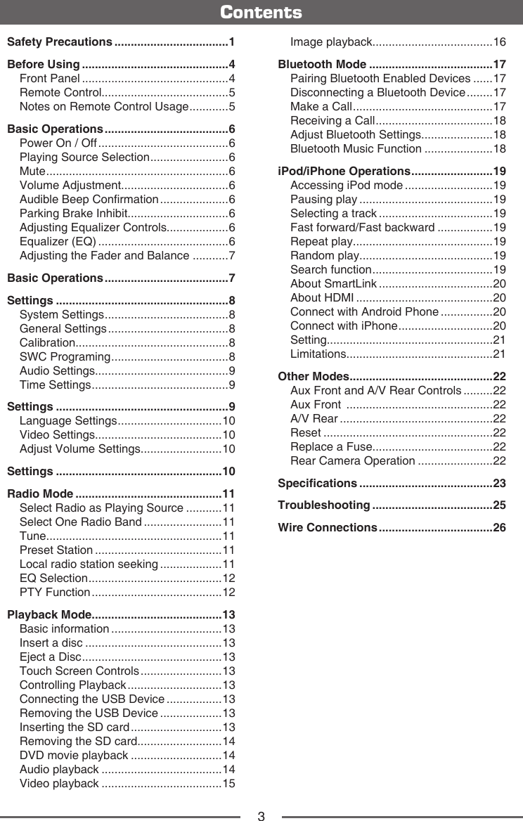3ContentsSafety Precautions ...................................1Before Using .............................................4Front Panel .............................................4Remote Control.......................................5Notes on Remote Control Usage ............ 5Basic Operations ......................................6Power On / Off ........................................6Playing Source Selection ........................ 6Mute ........................................................6Volume Adjustment.................................6Audible Beep Conrmation .....................6Parking Brake Inhibit...............................6Adjusting Equalizer Controls...................6Equalizer (EQ) ........................................6Adjusting the Fader and Balance ...........7Basic Operations ......................................7Settings .....................................................8System Settings ...................................... 8General Settings .....................................8Calibration...............................................8SWC Programing .................................... 8Audio Settings.........................................9Time Settings .......................................... 9Settings .....................................................9Language Settings ................................ 10Video Settings.......................................10Adjust Volume Settings.........................10Settings ...................................................10Radio Mode .............................................11Select Radio as Playing Source ...........11Select One Radio Band ........................11Tune......................................................11Preset Station .......................................11Local radio station seeking ...................11EQ Selection ......................................... 12PTY Function ........................................12Playback Mode........................................13Basic information ..................................13Insert a disc ..........................................13Eject a Disc ........................................... 13Touch Screen Controls .........................13Controlling Playback .............................13Connecting the USB Device .................13Removing the USB Device ...................13Inserting the SD card ............................13Removing the SD card..........................14DVD movie playback ............................14Audio playback .....................................14Video playback .....................................15Image playback.....................................16Bluetooth Mode ......................................17Pairing Bluetooth Enabled Devices ......17Disconnecting a Bluetooth Device ........17Make a Call ........................................... 17Receiving a Call .................................... 18Adjust Bluetooth Settings......................18Bluetooth Music Function .....................18iPod/iPhone Operations ......................... 19Accessing iPod mode ...........................19Pausing play .........................................19Selecting a track ...................................19Fast forward/Fast backward .................19Repeat play...........................................19Random play.........................................19Search function ..................................... 19About SmartLink ...................................20About HDMI ..........................................20Connect with Android Phone ................20Connect with iPhone ............................. 20Setting...................................................21Limitations.............................................21Other Modes ............................................22Aux Front and A/V Rear Controls .........22Aux Front  .............................................22A/V Rear ...............................................22Reset ....................................................22Replace a Fuse.....................................22Rear Camera Operation .......................22Specications .........................................23Troubleshooting .....................................25Wire Connections ...................................26