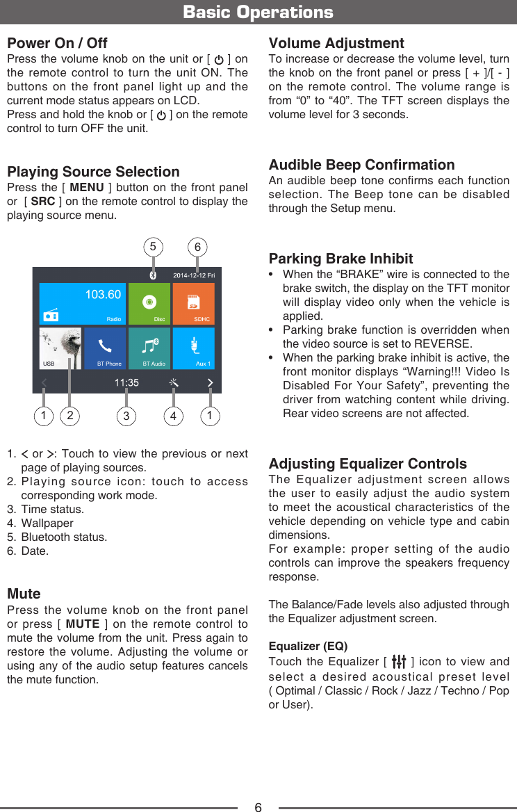 6Power On / OffPress the volume knob on the unit or [   ] on the remote control to turn the unit ON. The buttons on the front panel light up and the current mode status appears on LCD. Press and hold the knob or [   ] on the remote control to turn OFF the unit. Playing Source SelectionPress the [ MENU ] button on the front panel or  [ SRC ] on the remote control to display the playing source menu.13 4651 21.    or  : Touch to view the previous or next page of playing sources.2.  Playing source icon: touch to access corresponding work mode.3.  Time status.4. Wallpaper5.  Bluetooth status.6. Date.MutePress the volume knob on the front panel or press [ MUTE ] on the remote control to mute the volume from the unit. Press again to restore the volume. Adjusting the volume or using any of the audio setup features cancels the mute function. Basic OperationsVolume AdjustmentTo increase or decrease the volume level, turn the knob on the front panel or press [ + ]/[ - ] on the remote control. The volume range is from &ldquo;0&rdquo; to &ldquo;40&rdquo;. The TFT screen displays the volume level for 3 seconds.Audible Beep ConrmationAn audible beep tone confirms each function selection. The Beep tone can be disabled through the Setup menu.Parking Brake Inhibit&bull;  When the &ldquo;BRAKE&rdquo; wire is connected to the brake switch, the display on the TFT monitor will display video only when the vehicle is applied.&bull;  Parking brake function is overridden when the video source is set to REVERSE.&bull;  When the parking brake inhibit is active, the front monitor displays &ldquo;Warning!!! Video Is Disabled For Your Safety&rdquo;, preventing the driver from watching content while driving. Rear video screens are not affected.Adjusting Equalizer ControlsThe Equalizer adjustment screen allows the user to easily adjust the audio system to meet the acoustical characteristics of the vehicle depending on vehicle type and cabin dimensions. For example: proper setting of the audio controls can improve the speakers frequency response. The Balance/Fade levels also adjusted through the Equalizer adjustment screen.Equalizer (EQ)Touch the Equalizer [   ] icon to view and select a desired acoustical preset level  ( Optimal / Classic / Rock / Jazz / Techno / Pop or User). 