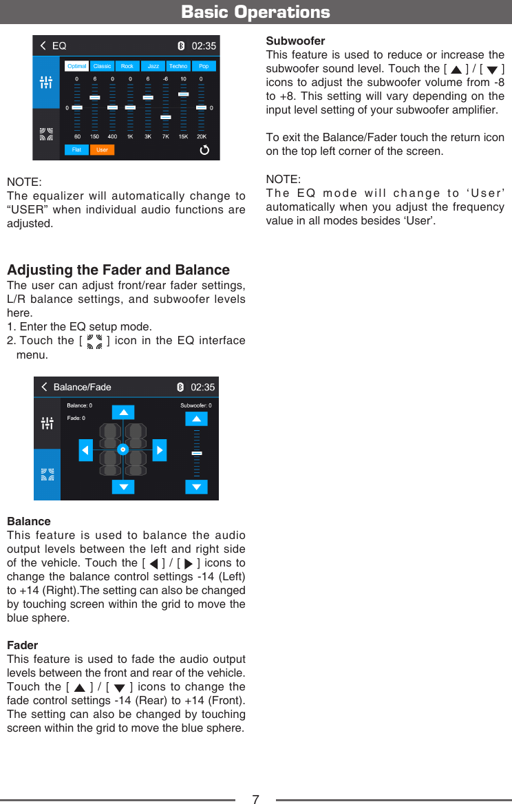 7Basic OperationsNOTE:  The equalizer will automatically change to &ldquo;USER&rdquo; when individual audio functions are adjusted.Adjusting the Fader and BalanceThe user can adjust front/rear fader settings,  L/R balance settings, and subwoofer levels here.1.  Enter the EQ setup mode.2.  Touch the [   ] icon in the EQ interface menu.Balance This feature is used to balance the audio output levels between the left and right side of the vehicle. Touch the [   ] / [   ] icons to change the balance control settings -14 (Left) to +14 (Right).The setting can also be changed by touching screen within the grid to move the blue sphere.FaderThis feature is used to fade the audio output levels between the front and rear of the vehicle. Touch the [   ] / [   ] icons to change the fade control settings -14 (Rear) to +14 (Front). The setting can also be changed by touching screen within the grid to move the blue sphere.SubwooferThis feature is used to reduce or increase the subwoofer sound level. Touch the [   ] / [   ] icons to adjust the subwoofer volume from -8 to +8. This setting will vary depending on the input level setting of your subwoofer amplier.To exit the Balance/Fader touch the return icon on the top left corner of the screen.NOTE:  The EQ mode will change to &lsquo;User&rsquo; automatically when you adjust the frequency value in all modes besides &lsquo;User&rsquo;.
